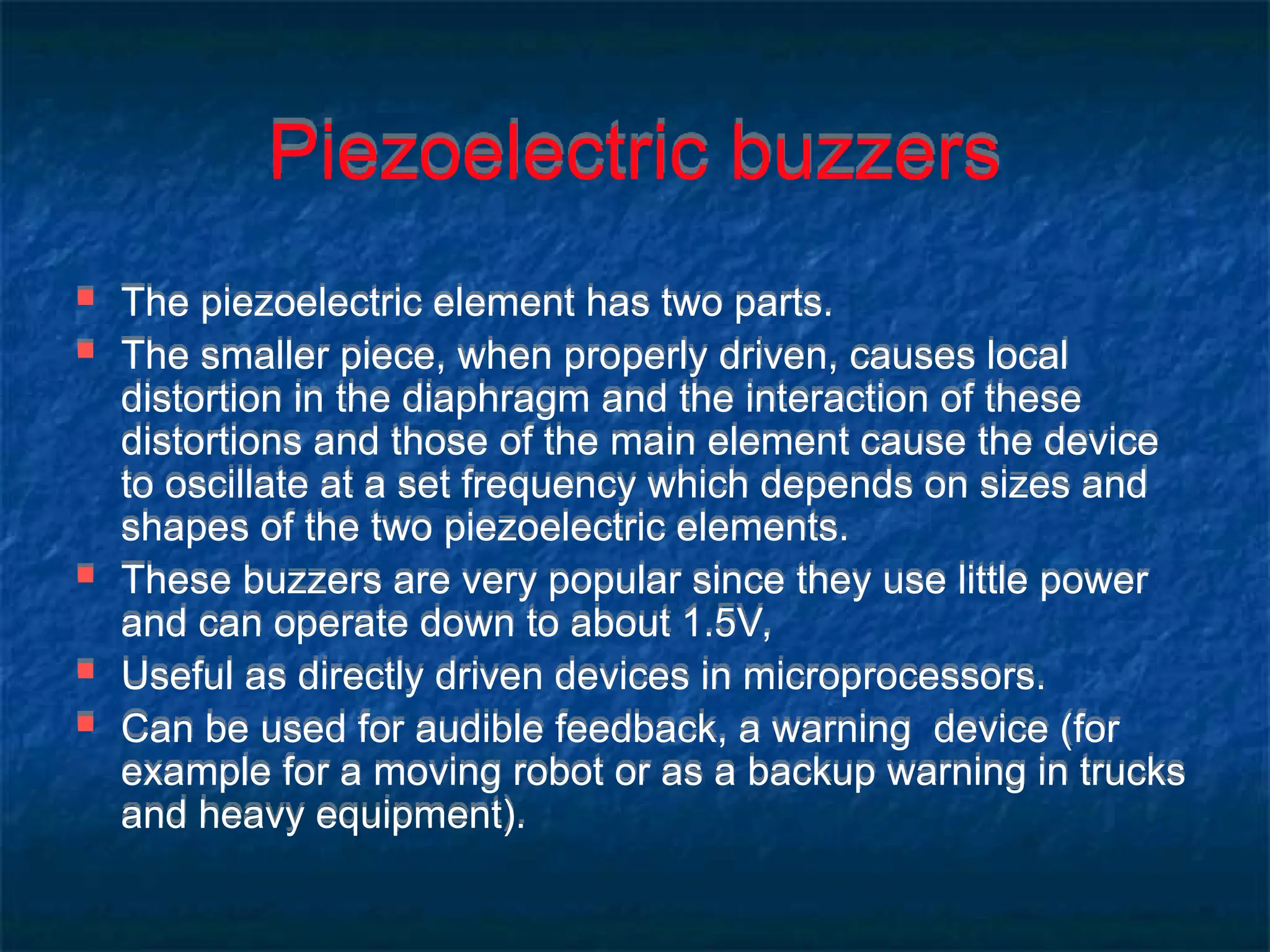 Piezoelectric buzzers
 The piezoelectric element has two parts.
 The smaller piece, when properly driven, causes local
distortion in the diaphragm and the interaction of these
distortions and those of the main element cause the device
to oscillate at a set frequency which depends on sizes and
shapes of the two piezoelectric elements.
 These buzzers are very popular since they use little power
and can operate down to about 1.5V,
 Useful as directly driven devices in microprocessors.
 Can be used for audible feedback, a warning device (for
example for a moving robot or as a backup warning in trucks
and heavy equipment).
 
