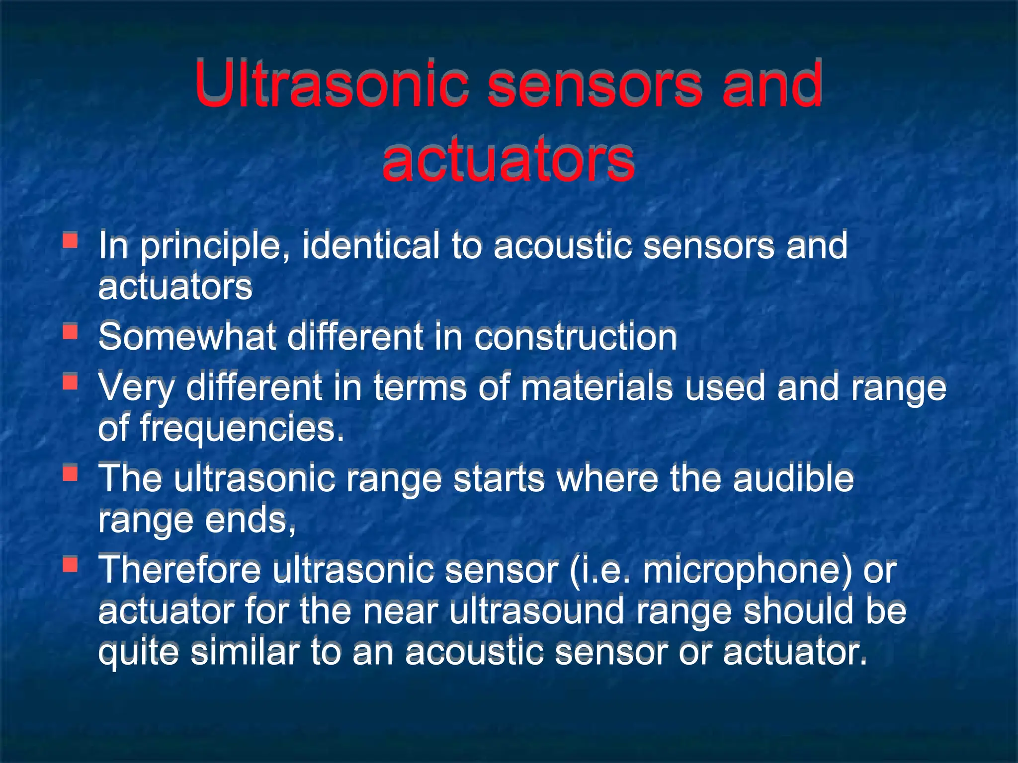 Ultrasonic sensors and
actuators
 In principle, identical to acoustic sensors and
actuators
 Somewhat different in construction
 Very different in terms of materials used and range
of frequencies.
 The ultrasonic range starts where the audible
range ends,
 Therefore ultrasonic sensor (i.e. microphone) or
actuator for the near ultrasound range should be
quite similar to an acoustic sensor or actuator.
 