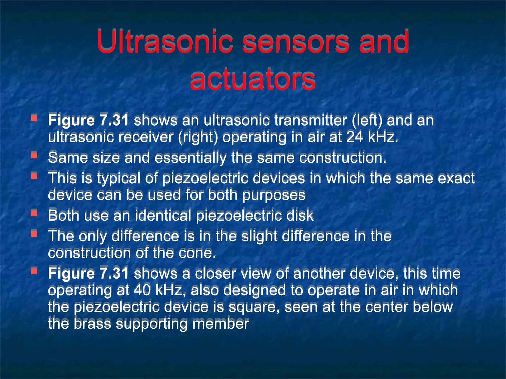 Ultrasonic sensors and
actuators
 Figure 7.31 shows an ultrasonic transmitter (left) and an
ultrasonic receiver (right) operating in air at 24 kHz.
 Same size and essentially the same construction.
 This is typical of piezoelectric devices in which the same exact
device can be used for both purposes
 Both use an identical piezoelectric disk
 The only difference is in the slight difference in the
construction of the cone.
 Figure 7.31 shows a closer view of another device, this time
operating at 40 kHz, also designed to operate in air in which
the piezoelectric device is square, seen at the center below
the brass supporting member
 