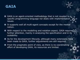 GAIA
 GAIA is an agent-oriented methodology that is not coupled to a
specific programming language nor deals with implementation
issues.
 It supports well all multi-agent concepts except for the mental
notion.
 With respect to the modelling and notation aspect, GAIA requires
further attention, mainly in analysing the specification and in its
scalability.
 As for the development lifecycle, although many extensions have
been made to GAIA, further adjustments are still required.
 From the pragmatic point of view, as there is no coordinating
effort of developing GAIA, its resources are limited.
 