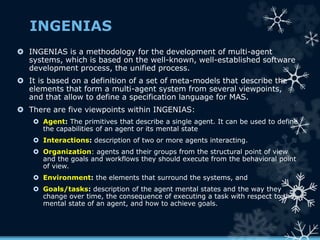 INGENIAS
 INGENIAS is a methodology for the development of multi-agent
systems, which is based on the well-known, well-established software
development process, the unified process.
 It is based on a definition of a set of meta-models that describe the
elements that form a multi-agent system from several viewpoints,
and that allow to define a specification language for MAS.
 There are five viewpoints within INGENIAS:
 Agent: The primitives that describe a single agent. It can be used to define
the capabilities of an agent or its mental state
 Interactions: description of two or more agents interacting.
 Organization: agents and their groups from the structural point of view
and the goals and workflows they should execute from the behavioral point
of view.
 Environment: the elements that surround the systems, and
 Goals/tasks: description of the agent mental states and the way they
change over time, the consequence of executing a task with respect to the
mental state of an agent, and how to achieve goals.
 