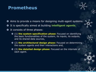 Prometheus
 Aims to provide a means for designing multi-agent systems.
 It is specifically aimed at building intelligent agents.
 It consists of three phases:
 (1) the system specification phase: Focused on identifying
the basic functionalities of the system, its inputs, its outputs,
and its shared data sources,
 (2) the architectural design phase: Focused on determining
the system agents and their interactions and,
 (3) the detailed design phase: Focused on the internals of
each agent.
 