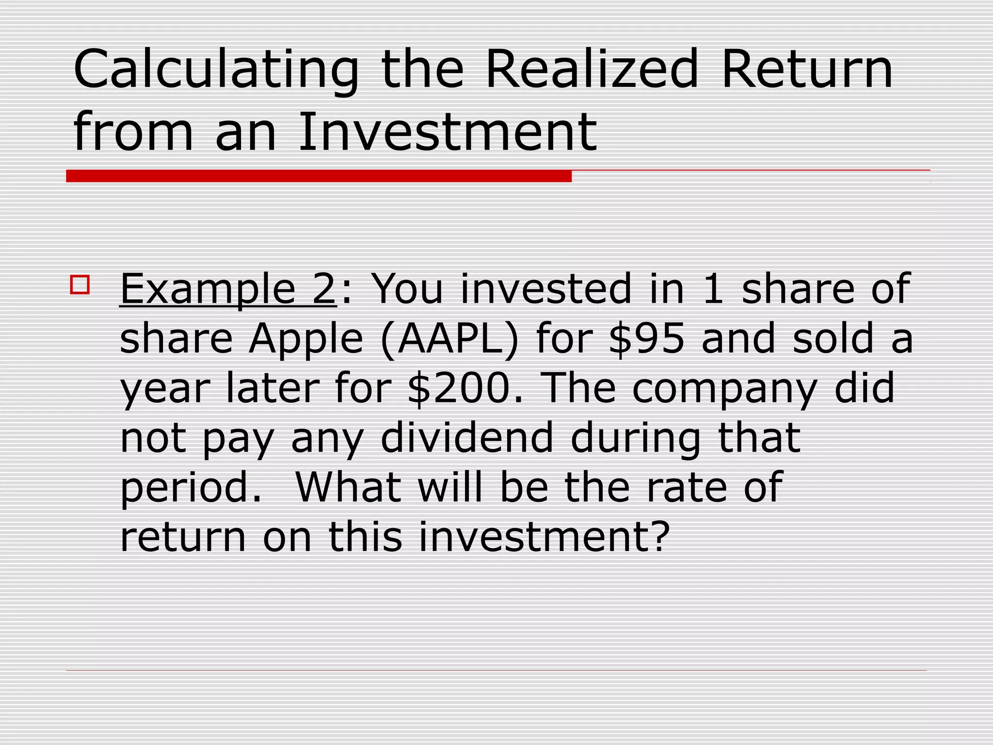 Calculating the Realized Return
from an Investment


Example 2: You invested in 1 share of
share Apple (AAPL) for $95 and sold a
year later for $200. The company did
not pay any dividend during that
period. What will be the rate of
return on this investment?

 