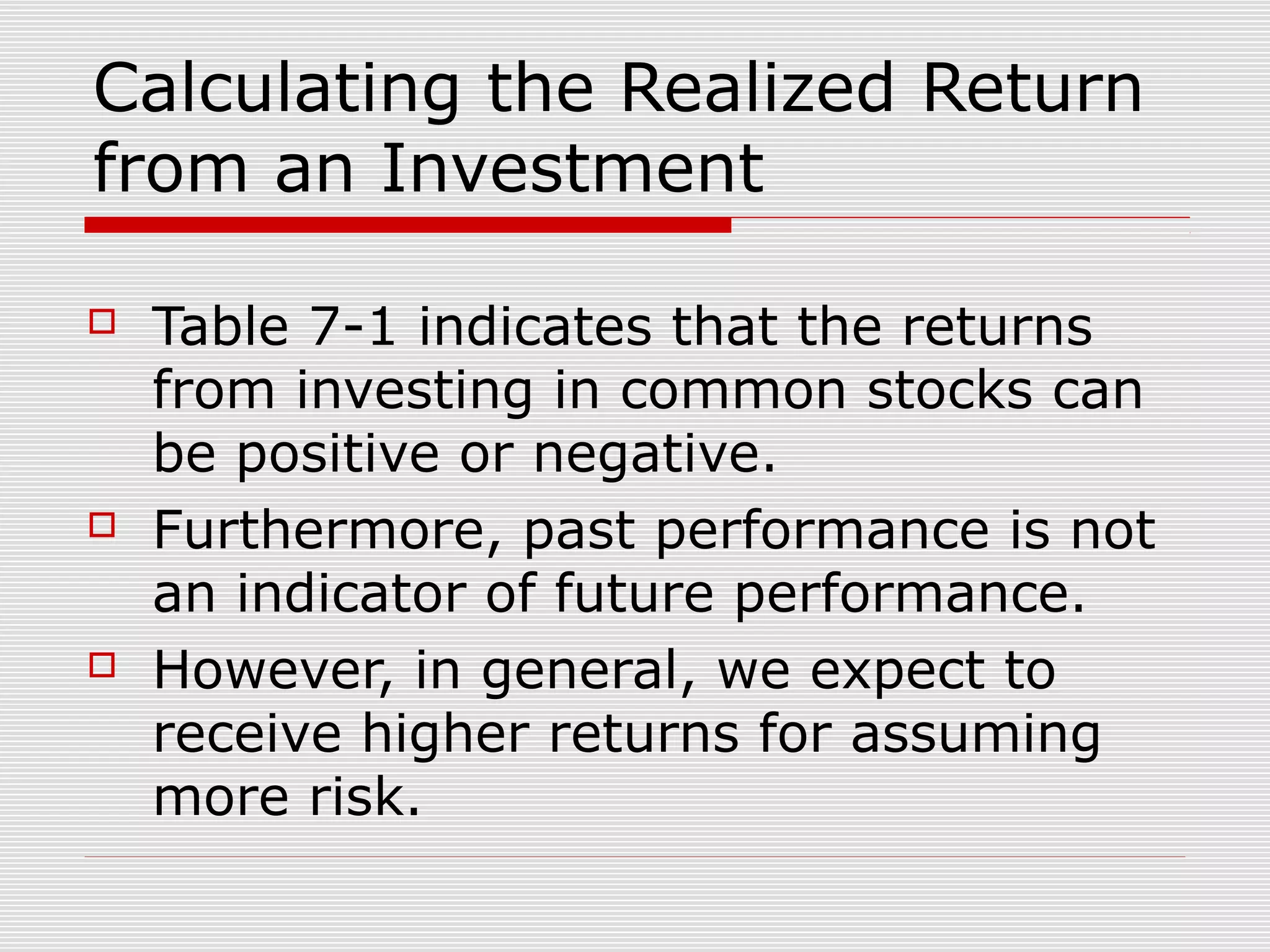 Calculating the Realized Return
from an Investment






Table 7-1 indicates that the returns
from investing in common stocks can
be positive or negative.
Furthermore, past performance is not
an indicator of future performance.
However, in general, we expect to
receive higher returns for assuming
more risk.

 