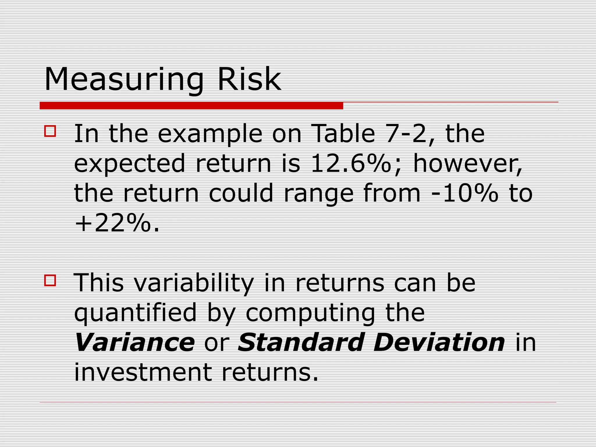 Measuring Risk


In the example on Table 7-2, the
expected return is 12.6%; however,
the return could range from -10% to
+22%.



This variability in returns can be
quantified by computing the
Variance or Standard Deviation in
investment returns.

 