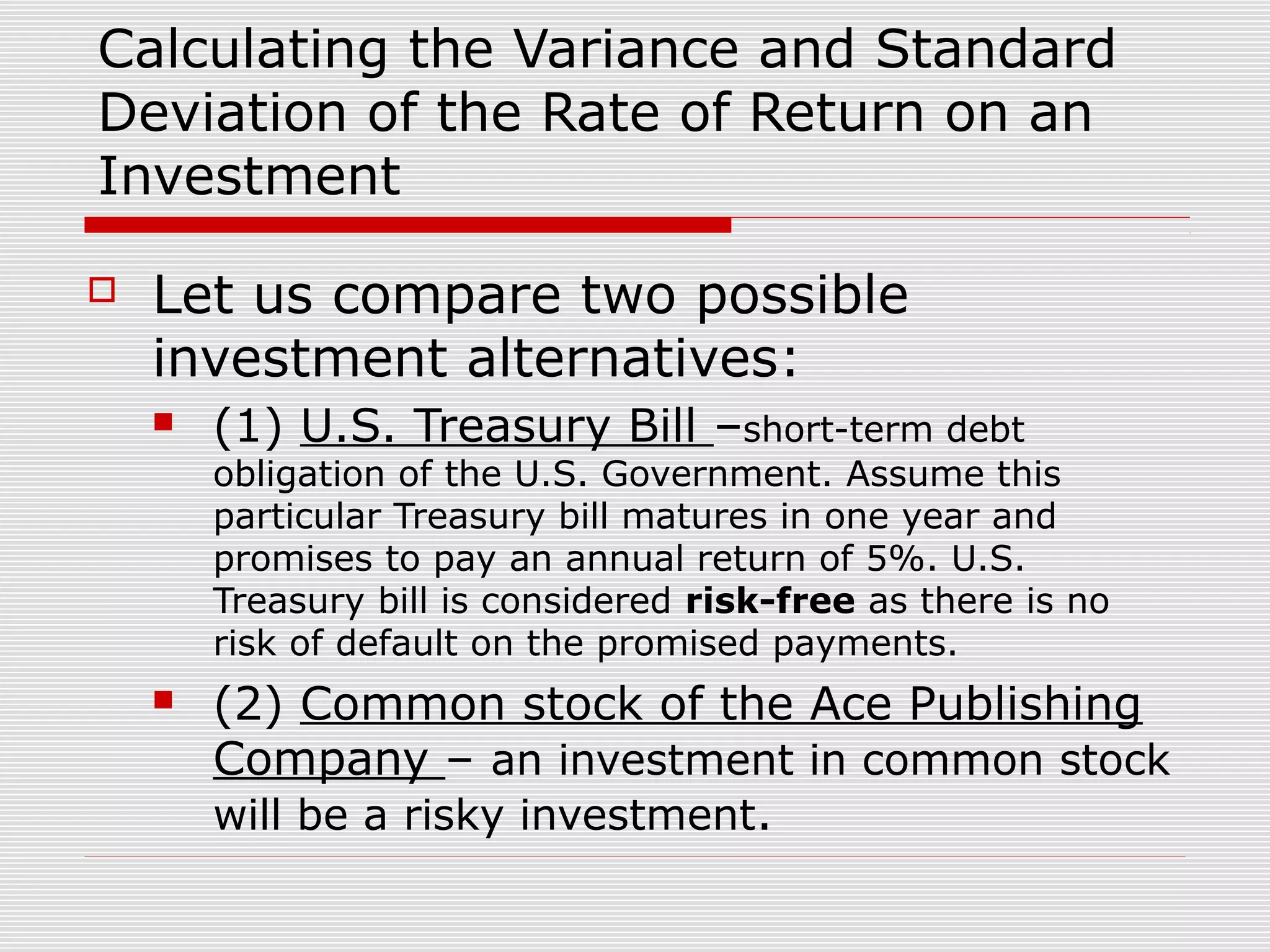 Calculating the Variance and Standard
Deviation of the Rate of Return on an
Investment


Let us compare two possible
investment alternatives:


(1) U.S. Treasury Bill –short-term debt

obligation of the U.S. Government. Assume this
particular Treasury bill matures in one year and
promises to pay an annual return of 5%. U.S.
Treasury bill is considered risk-free as there is no
risk of default on the promised payments.


(2) Common stock of the Ace Publishing
Company – an investment in common stock
will be a risky investment.

 