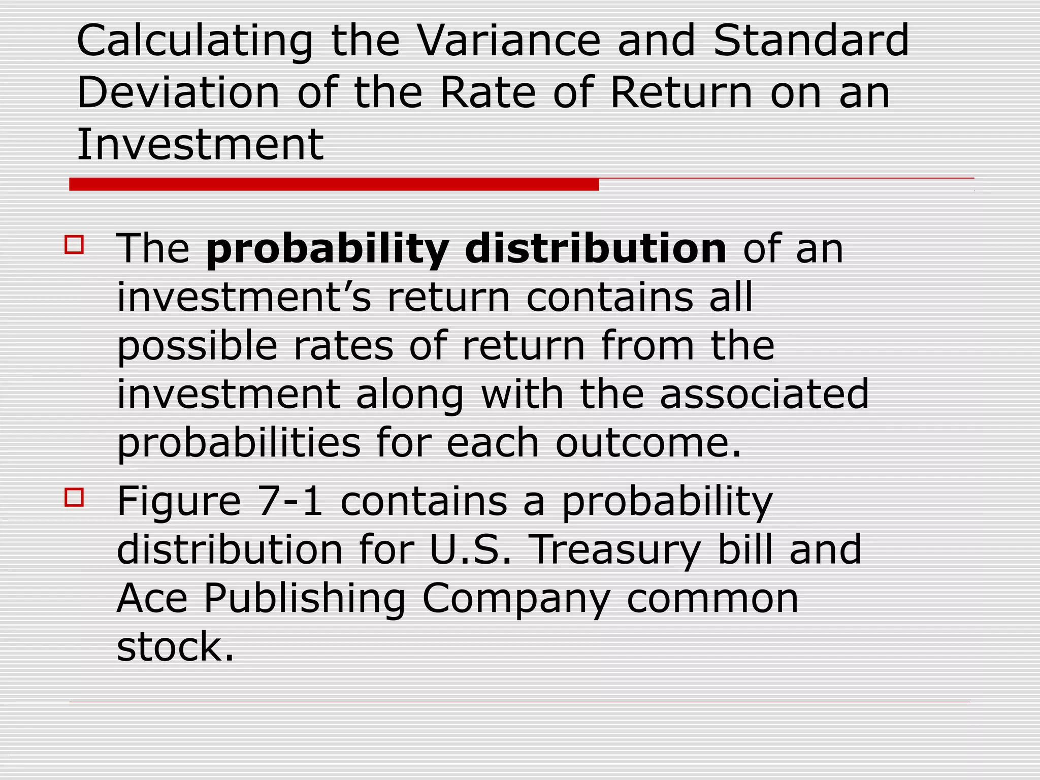 Calculating the Variance and Standard
Deviation of the Rate of Return on an
Investment




The probability distribution of an
investment’s return contains all
possible rates of return from the
investment along with the associated
probabilities for each outcome.
Figure 7-1 contains a probability
distribution for U.S. Treasury bill and
Ace Publishing Company common
stock.

 
