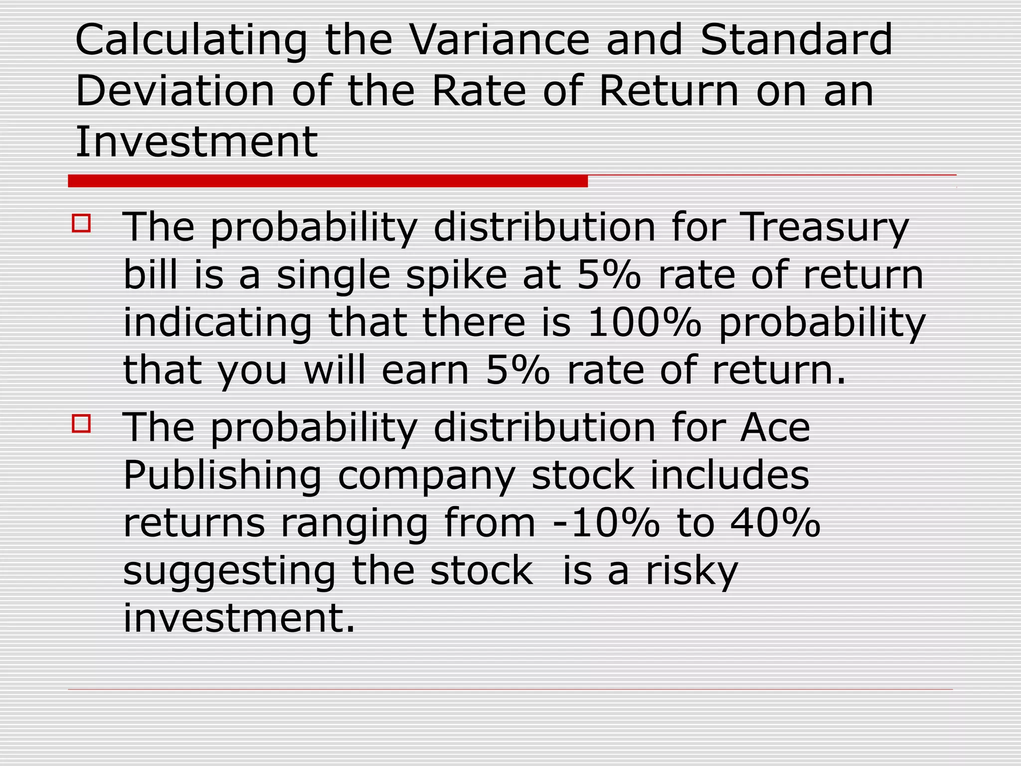 Calculating the Variance and Standard
Deviation of the Rate of Return on an
Investment




The probability distribution for Treasury
bill is a single spike at 5% rate of return
indicating that there is 100% probability
that you will earn 5% rate of return.
The probability distribution for Ace
Publishing company stock includes
returns ranging from -10% to 40%
suggesting the stock is a risky
investment.

 