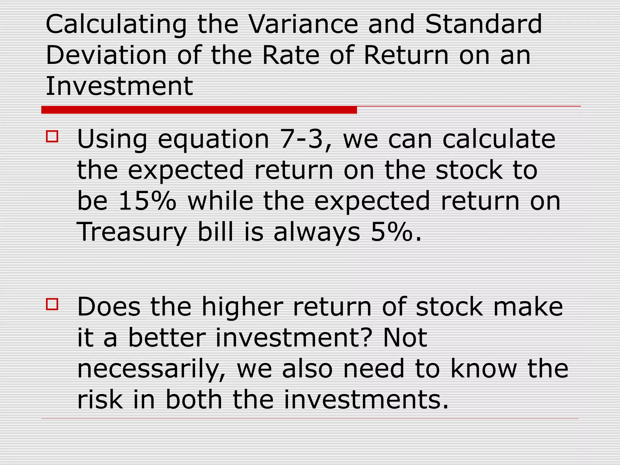 Calculating the Variance and Standard
Deviation of the Rate of Return on an
Investment


Using equation 7-3, we can calculate
the expected return on the stock to
be 15% while the expected return on
Treasury bill is always 5%.



Does the higher return of stock make
it a better investment? Not
necessarily, we also need to know the
risk in both the investments.

 