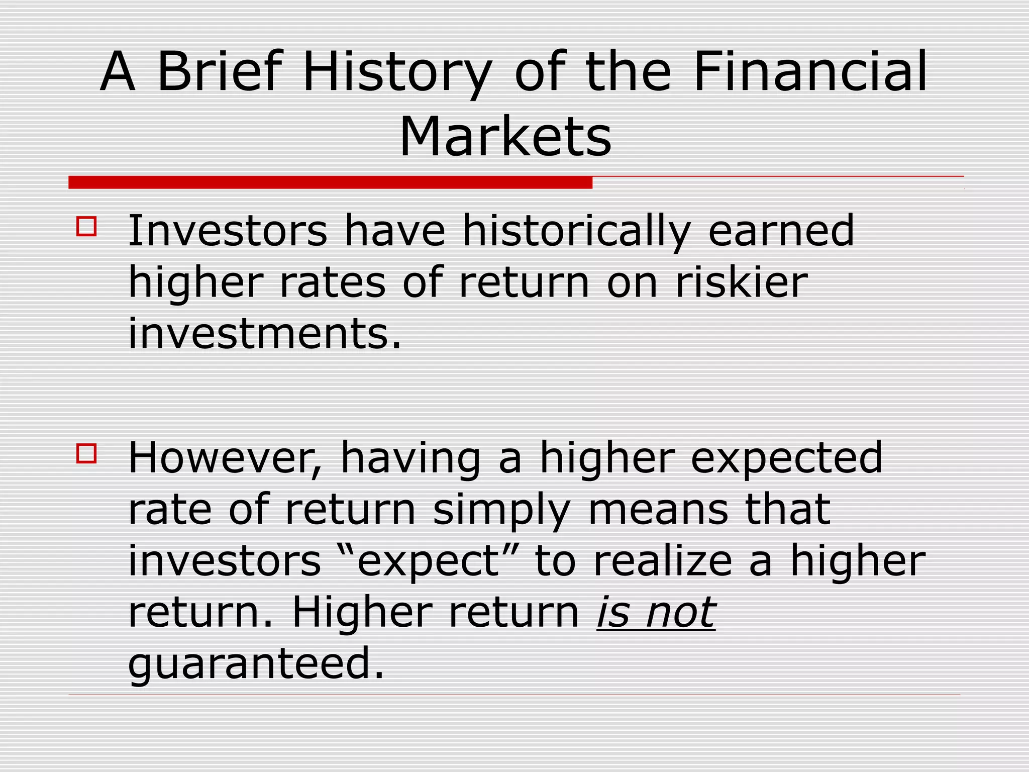 A Brief History of the Financial
Markets


Investors have historically earned
higher rates of return on riskier
investments.



However, having a higher expected
rate of return simply means that
investors “expect” to realize a higher
return. Higher return is not
guaranteed.

 