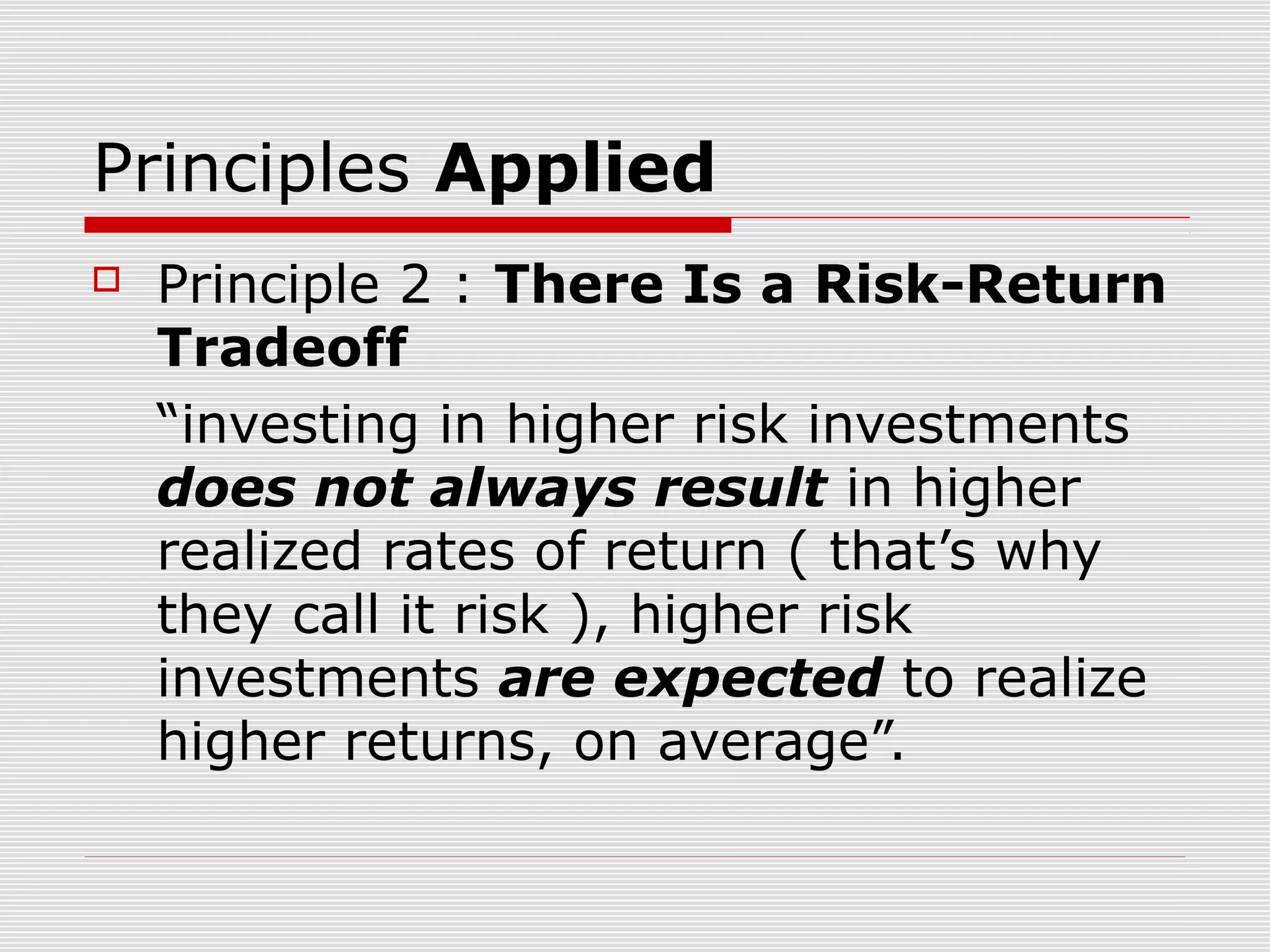 Principles Applied


Principle 2 : There Is a Risk-Return
Tradeoff
“investing in higher risk investments
does not always result in higher
realized rates of return ( that’s why
they call it risk ), higher risk
investments are expected to realize
higher returns, on average”.

 