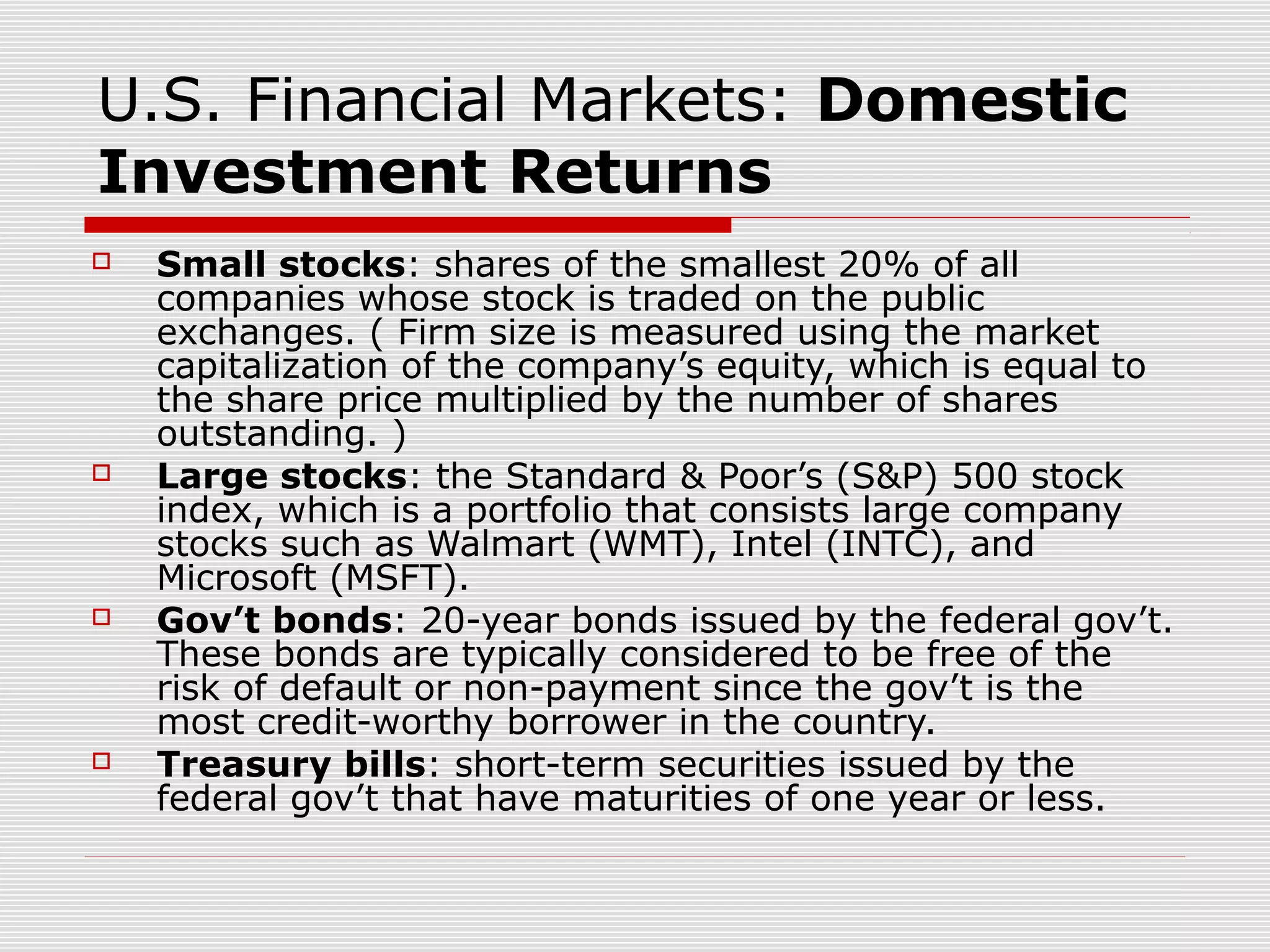 U.S. Financial Markets: Domestic
Investment Returns








Small stocks: shares of the smallest 20% of all
companies whose stock is traded on the public
exchanges. ( Firm size is measured using the market
capitalization of the company’s equity, which is equal to
the share price multiplied by the number of shares
outstanding. )
Large stocks: the Standard & Poor’s (S&P) 500 stock
index, which is a portfolio that consists large company
stocks such as Walmart (WMT), Intel (INTC), and
Microsoft (MSFT).
Gov’t bonds: 20-year bonds issued by the federal gov’t.
These bonds are typically considered to be free of the
risk of default or non-payment since the gov’t is the
most credit-worthy borrower in the country.
Treasury bills: short-term securities issued by the
federal gov’t that have maturities of one year or less.

 
