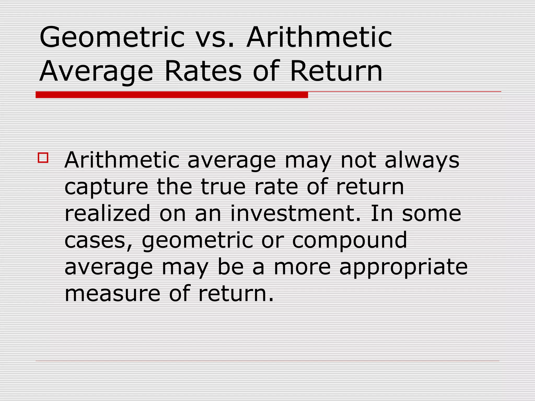 Geometric vs. Arithmetic
Average Rates of Return


Arithmetic average may not always
capture the true rate of return
realized on an investment. In some
cases, geometric or compound
average may be a more appropriate
measure of return.

 