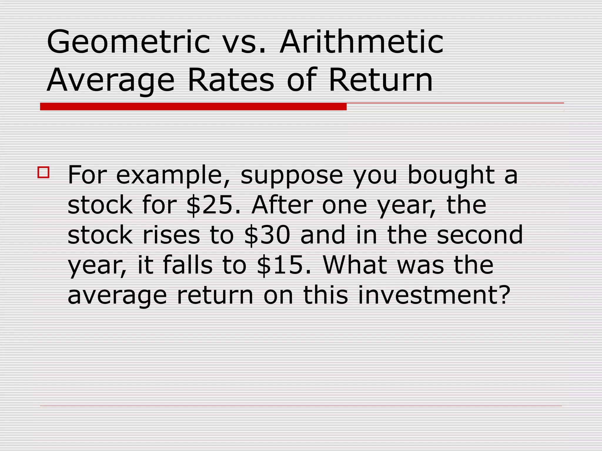 Geometric vs. Arithmetic
Average Rates of Return


For example, suppose you bought a
stock for $25. After one year, the
stock rises to $30 and in the second
year, it falls to $15. What was the
average return on this investment?

 