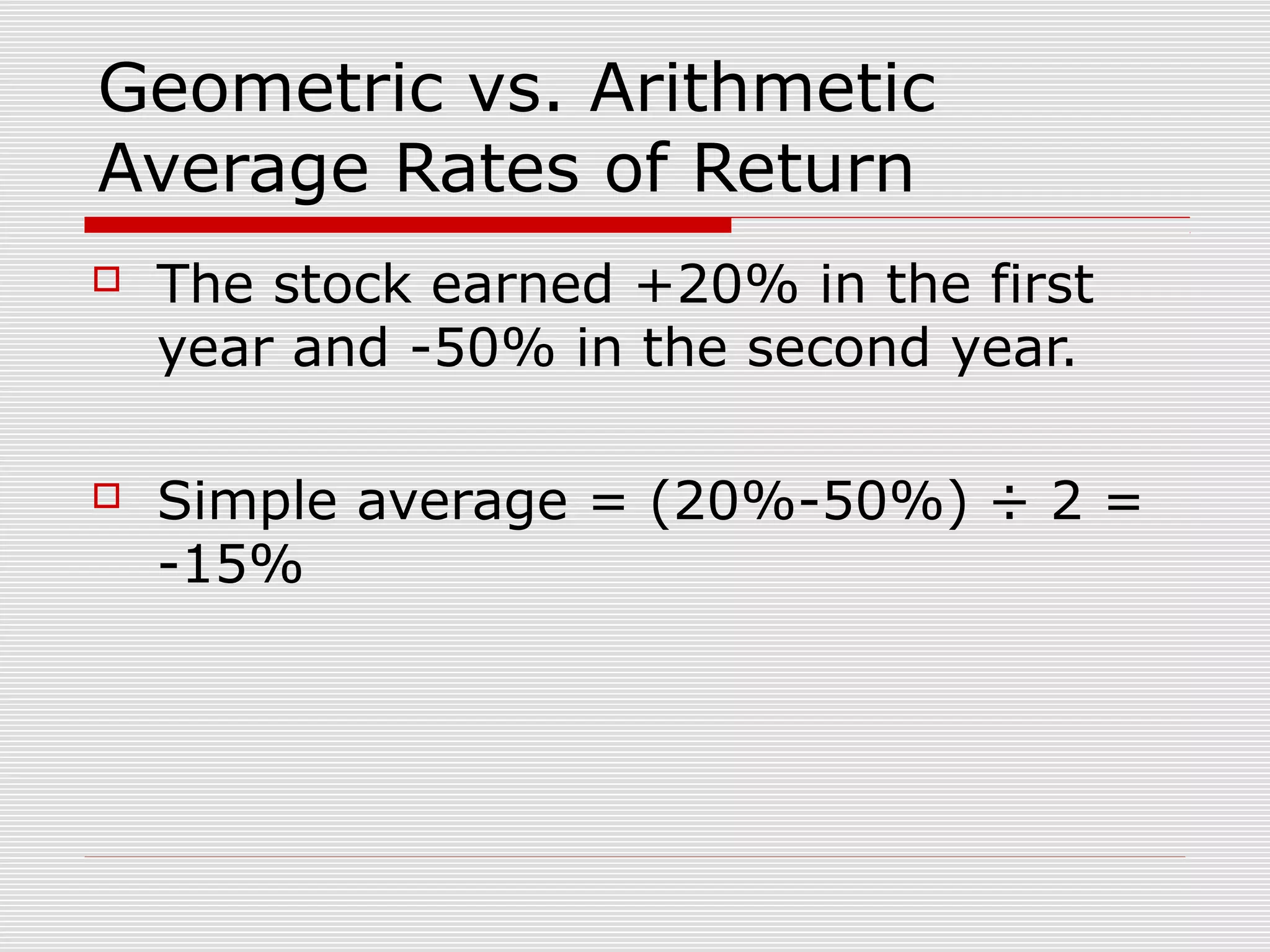 Geometric vs. Arithmetic
Average Rates of Return


The stock earned +20% in the first
year and -50% in the second year.



Simple average = (20%-50%) ÷ 2 =
-15%

 