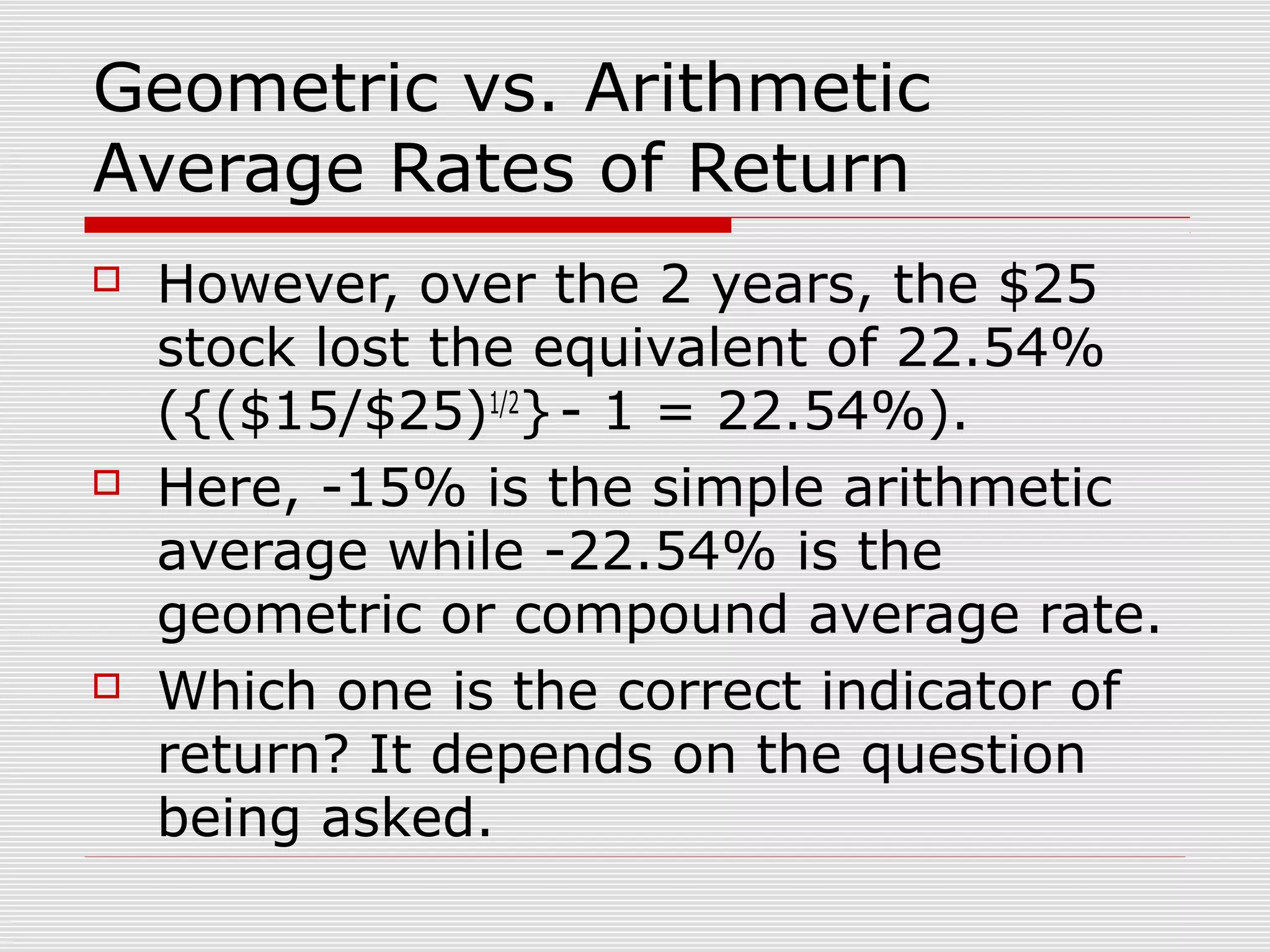 Geometric vs. Arithmetic
Average Rates of Return






However, over the 2 years, the $25
stock lost the equivalent of 22.54%
({($15/$25)1/2} - 1 = 22.54%).
Here, -15% is the simple arithmetic
average while -22.54% is the
geometric or compound average rate.
Which one is the correct indicator of
return? It depends on the question
being asked.

 