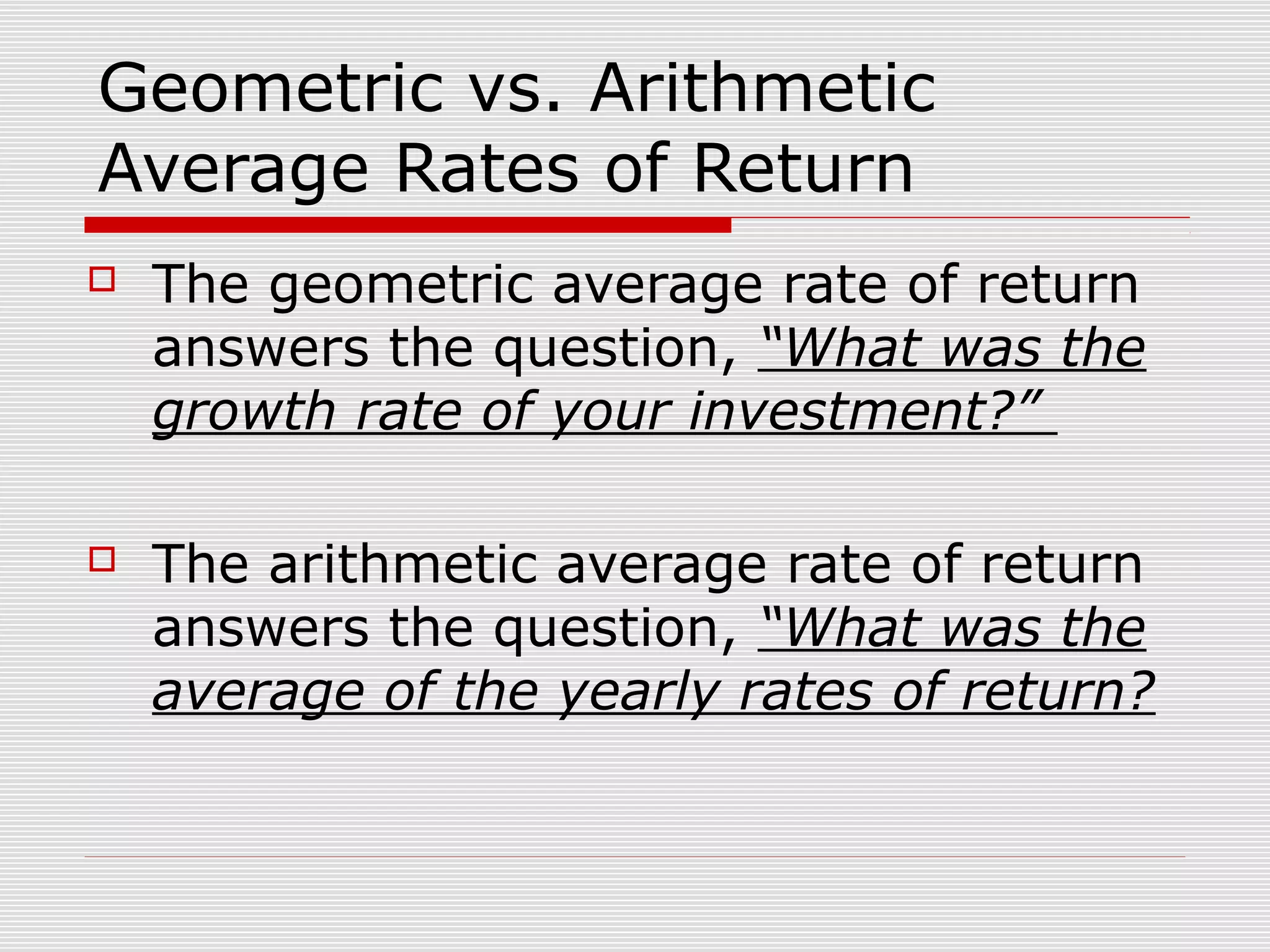 Geometric vs. Arithmetic
Average Rates of Return


The geometric average rate of return
answers the question, “What was the
growth rate of your investment?”



The arithmetic average rate of return
answers the question, “What was the
average of the yearly rates of return?

 