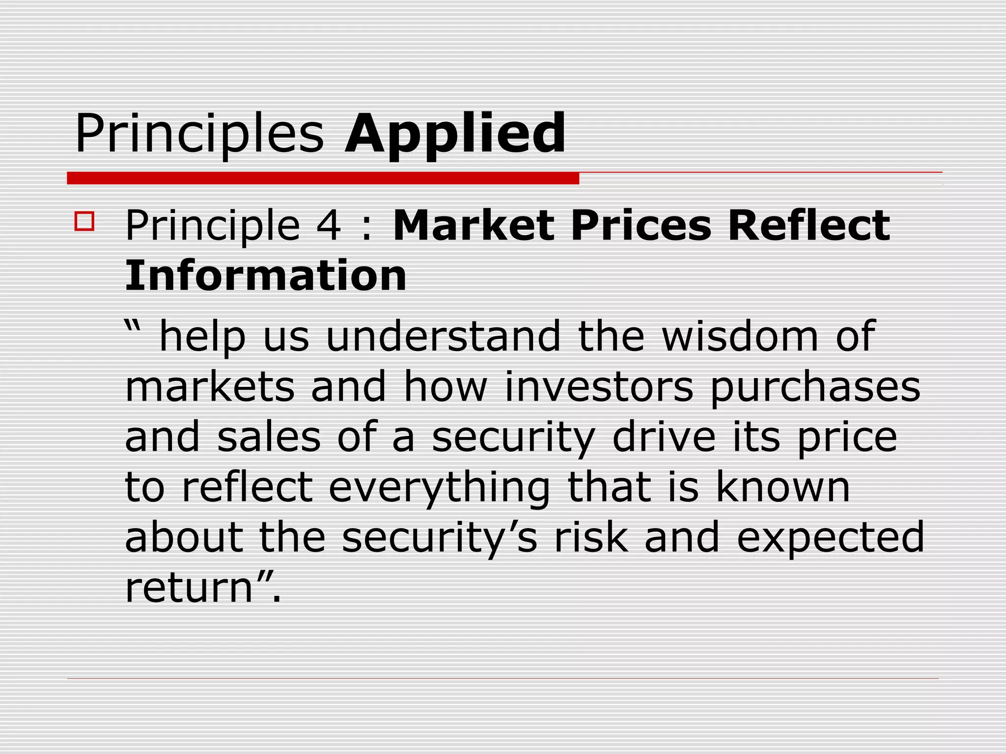 Principles Applied


Principle 4 : Market Prices Reflect
Information
“ help us understand the wisdom of
markets and how investors purchases
and sales of a security drive its price
to reflect everything that is known
about the security’s risk and expected
return”.

 