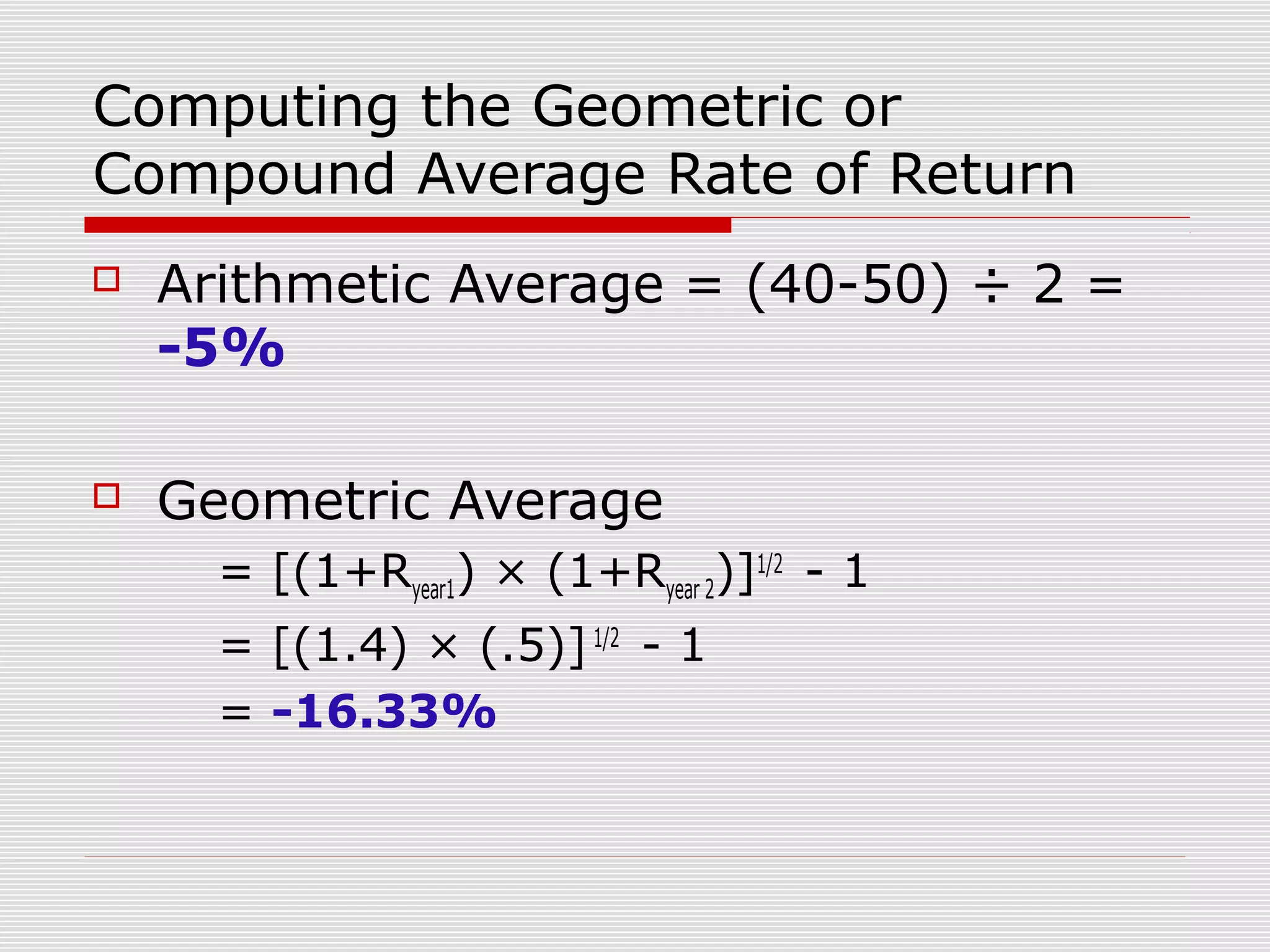 Computing the Geometric or
Compound Average Rate of Return


Arithmetic Average = (40-50) ÷ 2 =
-5%



Geometric Average
= [(1+Ryear1) × (1+Ryear 2)]1/2 - 1
= [(1.4) × (.5)] 1/2 - 1
= -16.33%

 