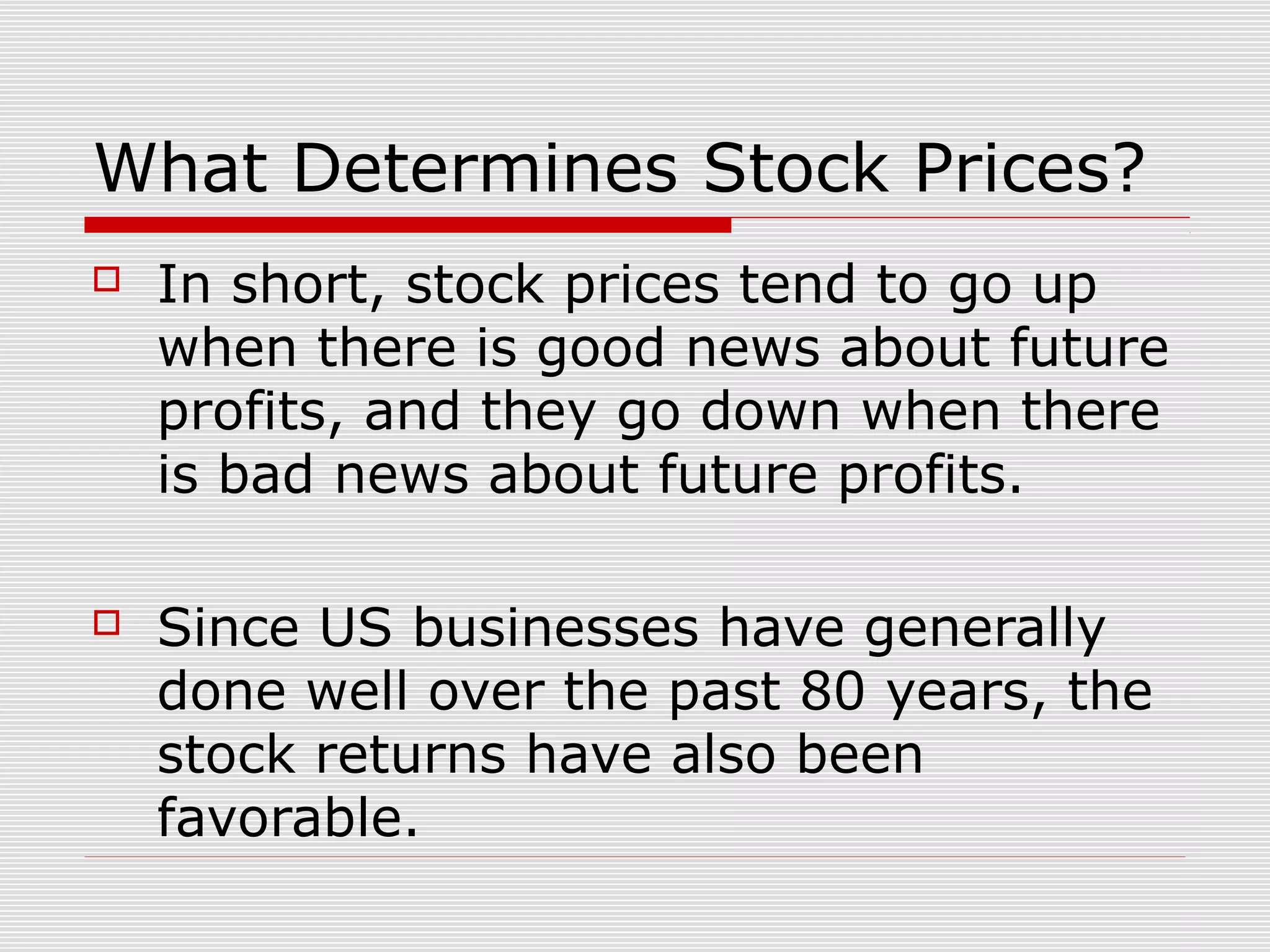 What Determines Stock Prices?


In short, stock prices tend to go up
when there is good news about future
profits, and they go down when there
is bad news about future profits.



Since US businesses have generally
done well over the past 80 years, the
stock returns have also been
favorable.

 