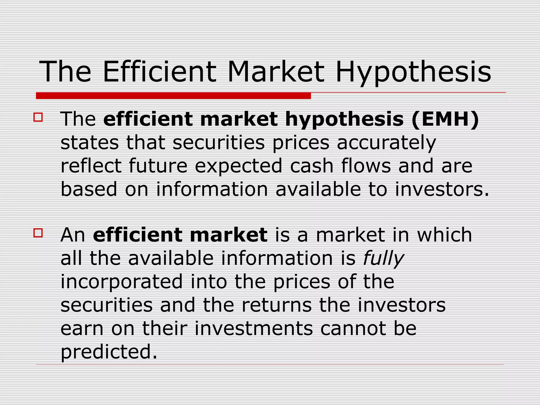 The Efficient Market Hypothesis


The efficient market hypothesis (EMH)
states that securities prices accurately
reflect future expected cash flows and are
based on information available to investors.



An efficient market is a market in which
all the available information is fully
incorporated into the prices of the
securities and the returns the investors
earn on their investments cannot be
predicted.

 
