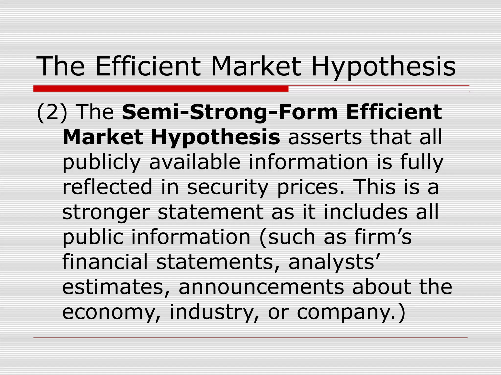The Efficient Market Hypothesis
(2) The Semi-Strong-Form Efficient
Market Hypothesis asserts that all
publicly available information is fully
reflected in security prices. This is a
stronger statement as it includes all
public information (such as firm’s
financial statements, analysts’
estimates, announcements about the
economy, industry, or company.)

 