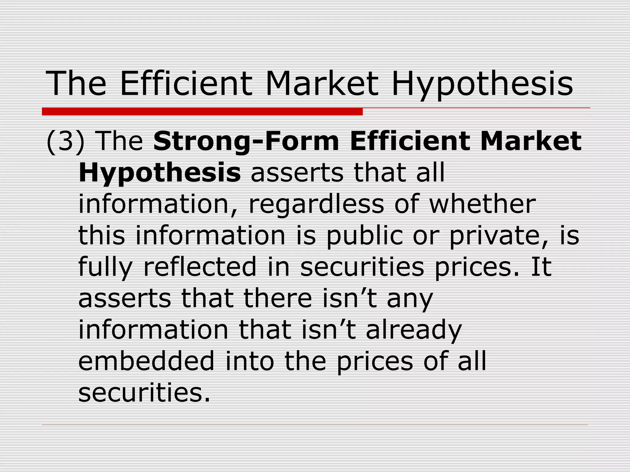 The Efficient Market Hypothesis
(3) The Strong-Form Efficient Market
Hypothesis asserts that all
information, regardless of whether
this information is public or private, is
fully reflected in securities prices. It
asserts that there isn’t any
information that isn’t already
embedded into the prices of all
securities.

 