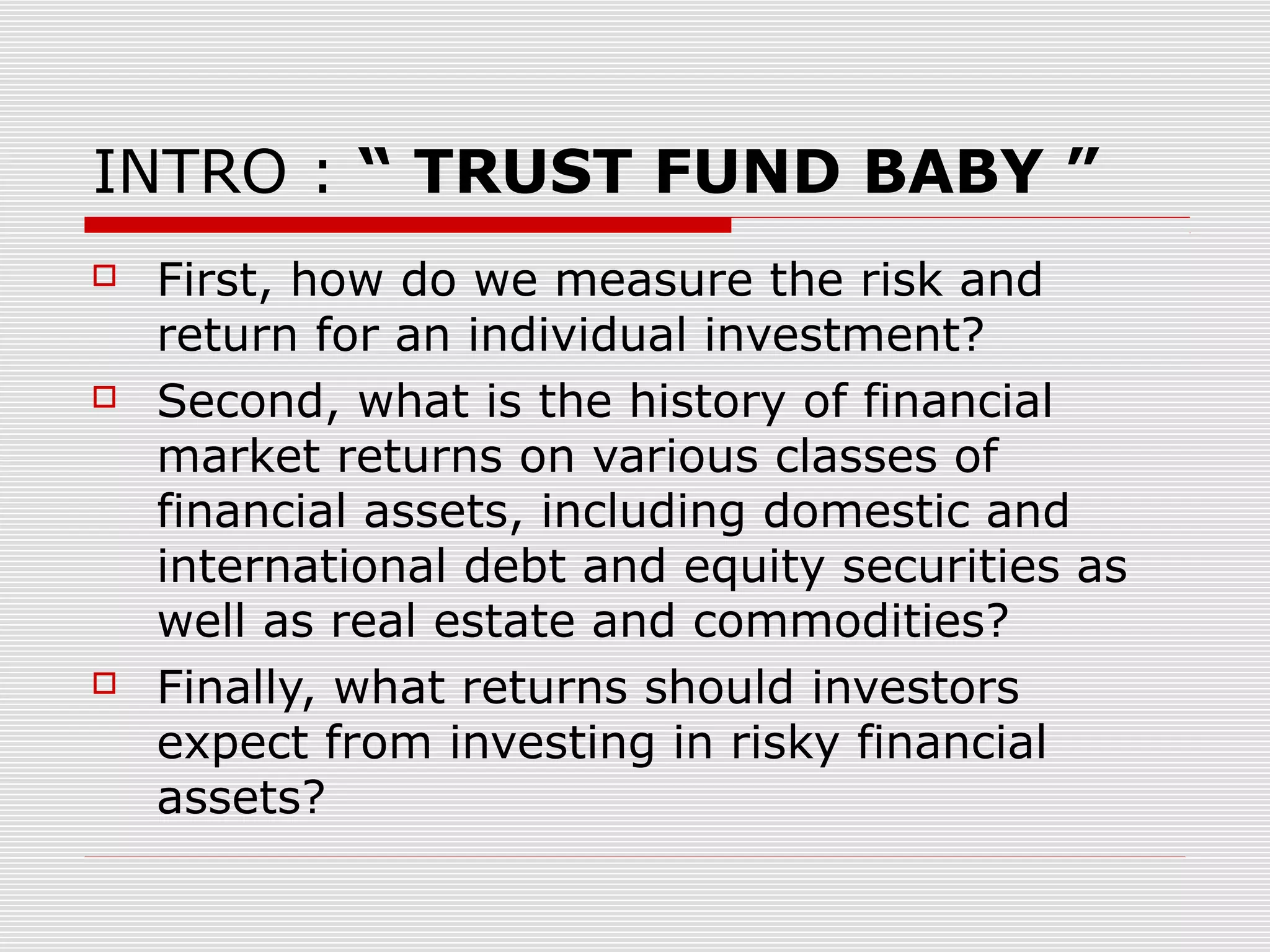 INTRO : “ TRUST FUND BABY ”






First, how do we measure the risk and
return for an individual investment?
Second, what is the history of financial
market returns on various classes of
financial assets, including domestic and
international debt and equity securities as
well as real estate and commodities?
Finally, what returns should investors
expect from investing in risky financial
assets?

 