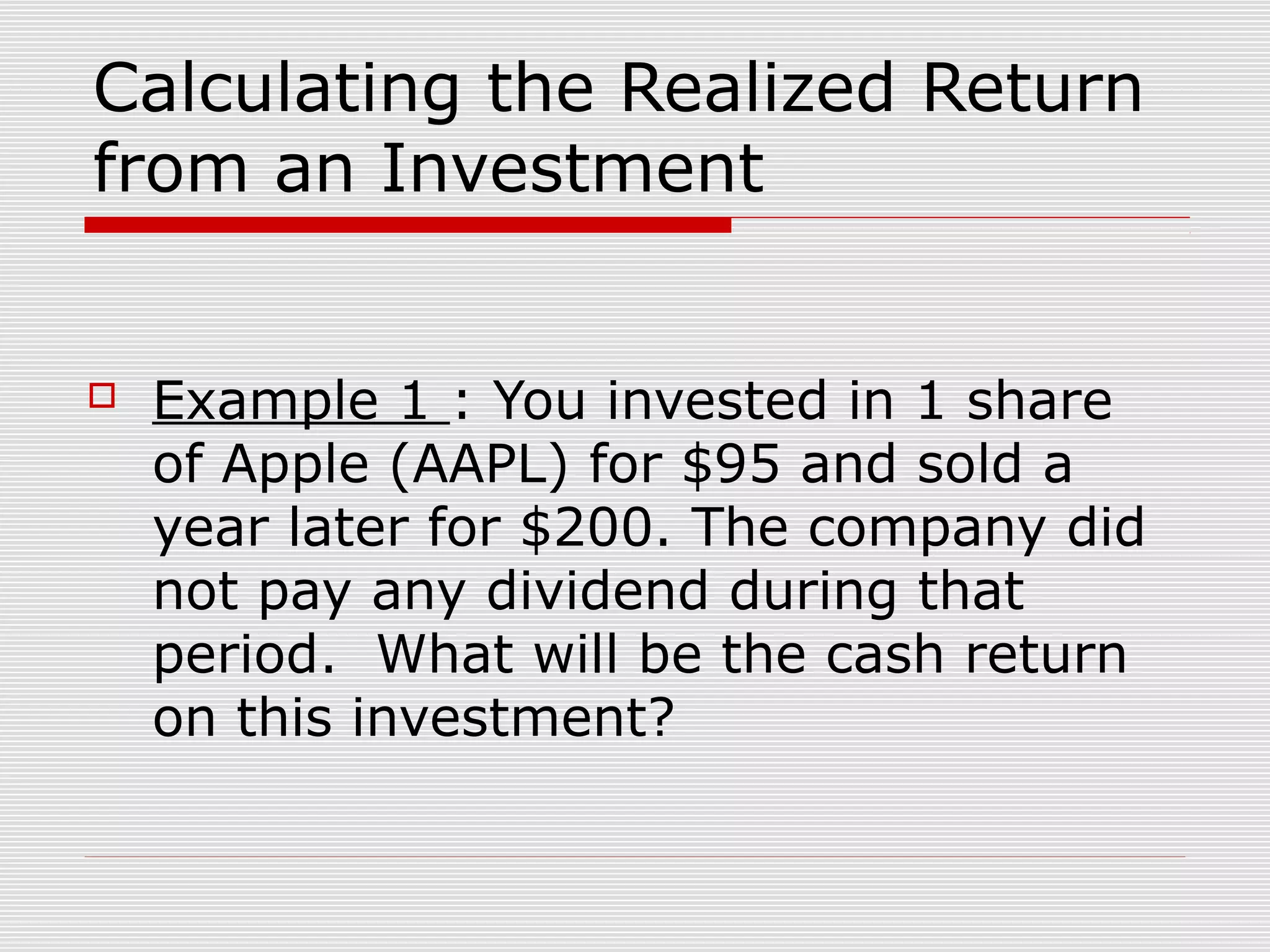 Calculating the Realized Return
from an Investment



Example 1 : You invested in 1 share
of Apple (AAPL) for $95 and sold a
year later for $200. The company did
not pay any dividend during that
period. What will be the cash return
on this investment?

 