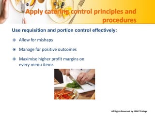 All Rights Reserved by IIMAT College
Apply catering control principles and
procedures
Use requisition and portion control effectively:
 Allow for mishaps
 Manage for positive outcomes
 Maximise higher profit margins on
every menu items
 