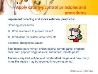 All Rights Reserved by IIMAT College
Apply catering control principles and
procedures
Implement ordering and stock rotation practices:
Ordering procedures
 What is required to prepare menu?
 Break done menu items into elements
Example: Bolognese Sauce
Beef mince; pork mince; onion; celery; carrot; garlic; oregano;
basil, salt; pepper; vegetable oil; Tomatoes; tomato paste.
Amounts required will depend on standard recipe and how many
times this recipe may be required in ordering period.
 