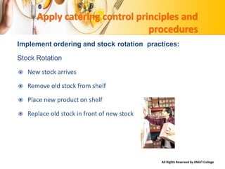 All Rights Reserved by IIMAT College
Apply catering control principles and
procedures
Implement ordering and stock rotation practices:
Stock Rotation
 New stock arrives
 Remove old stock from shelf
 Place new product on shelf
 Replace old stock in front of new stock
 