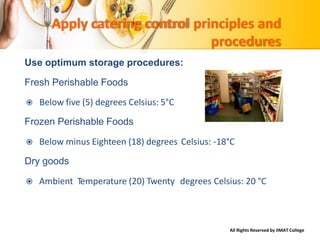 All Rights Reserved by IIMAT College
Apply catering control principles and
procedures
Use optimum storage procedures:
Fresh Perishable Foods
 Below five (5) degrees Celsius: 5°C
Frozen Perishable Foods
 Below minus Eighteen (18) degrees
Dry goods
Celsius: -18°C
 Ambient Temperature (20) Twenty degrees Celsius: 20 °C
 