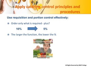 All Rights Reserved by IIMAT College
Apply catering control principles and
procedures
Use requisition and portion control effectively:
 Order only what is required - plus?
10% 5%
 The larger the function, the lower the %
 