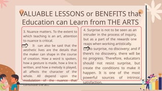 VALUABLE LESSONS or BENEFITS that
Education can Learn from THE ARTS
3. Nuance matters. To the extent to
which teaching is an art, attention
to nuance is critical.
It can also be said that the
aesthetic lives are the details that
the maker can shape in the course
of creation. How a word is spoken,
how a gesture is made, how a line is
written, and how a melody is played,
all affects the character of the
whole. All depend upon the
modulation of the nuance that
constitute the act.
4. Surprise is not to be seen as an
intruder in the process of inquiry,
but as a part of the rewards one
reaps when working artistically.
No surprise, no discovery; and if
there’s no discovery, there will be
no progress. Therefore, educators
should not resist surprise, but
create the conditions to make it
happen. It is one of the most
powerful sources of intrinsic
satisfaction.
 