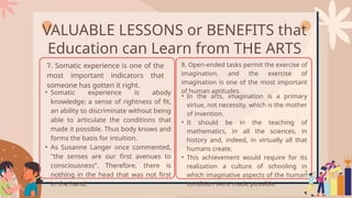 VALUABLE LESSONS or BENEFITS that
Education can Learn from THE ARTS
7. Somatic experience is one of the
most important indicators that
someone has gotten it right.
• Somatic experience is abody
knowledge; a sense of rightness of fit,
an ability to discriminate without being
able to articulate the conditions that
made it possible. Thus body knows and
forms the basis for intuition.
• As Susanne Langer once commented,
"the senses are our first avenues to
consciousness”. Therefore, there is
nothing in the head that was not first
in the hand.
8. Open-ended tasks permit the exercise of
imagination, and the exercise of
imagination is one of the most important
of human aptitudes.
• In the arts, imagination is a primary
virtue, not necessity, which is the mother
of invention.
• It should be in the teaching of
mathematics, in all the sciences, in
history and, indeed, in virtually all that
humans create.
• This achievement would require for its
realization a culture of schooling in
which imaginative aspects of the human
condition were made possible.
 