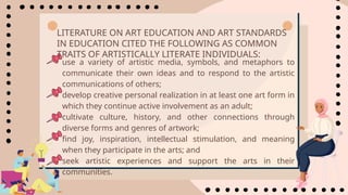 • use a variety of artistic media, symbols, and metaphors to
communicate their own ideas and to respond to the artistic
communications of others;
• develop creative personal realization in at least one art form in
which they continue active involvement as an adult;
• cultivate culture, history, and other connections through
diverse forms and genres of artwork;
• find joy, inspiration, intellectual stimulation, and meaning
when they participate in the arts; and
• seek artistic experiences and support the arts in their
communities.
LITERATURE ON ART EDUCATION AND ART STANDARDS
IN EDUCATION CITED THE FOLLOWING AS COMMON
TRAITS OF ARTISTICALLY LITERATE INDIVIDUALS:
 