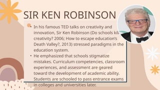 SIR KEN ROBINSON
• In his famous TED talks on creativity and
innovation, Sir Ken Robinson (Do schools kill
creativity? 2006; How to escape education’s
Death Valley?, 2013) stressed paradigms in the
education system.
• He emphasized that schools stigmatize
mistakes. Curriculum competencies, classroom
experiences, and assessment are geared
toward the development of academic ability.
Students are schooled to pass entrance exams
in colleges and universities later.
 