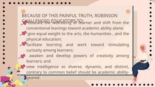 • educate the well-being of learner and shift from the
conventional leanings toward academic ability alone;
• give equal weight to the arts, the humanities , and the
physical education;
• facilitate learning and work toward stimulating
curiosity among learners;
• awaken and develop powers of creativity among
learners; and
• view intelligence as diverse, dynamic, and distinct,
contrary to common belief should be academic ability-
geared.
BECAUSE OF THIS PAINFUL TRUTH, ROBINSON
CHALLENGED EDUCATORS TO:
 