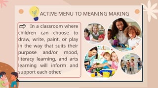 In a classroom where
children can choose to
draw, write, paint, or play
in the way that suits their
purpose and/or mood,
literacy learning, and arts
learning will inform and
support each other.
ACTIVE MENU TO MEANING MAKING
 