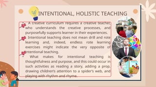 • A creative curriculum requires a creative teacher,
who understands the creative processes, and
purposefully supports learner in their experiences.
• Intentional teaching does not mean drill and rote
learning and, indeed, endless rote learning
exercises might indicate the very opposite of
intentional teaching.
• What makes for intentional teaching is
thoughtfulness and purpose, and this could occur in
such activities as reading a story, adding a prop,
drawing children’s attention to a spider’s web, and
playing with rhythm and rhyme.
INTENTIONAL, HOLISTIC TEACHING
 