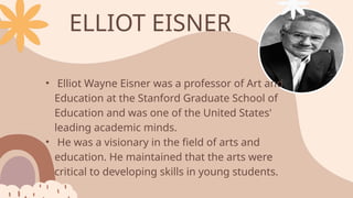 • Elliot Wayne Eisner was a professor of Art and
Education at the Stanford Graduate School of
Education and was one of the United States'
leading academic minds.
• He was a visionary in the field of arts and
education. He maintained that the arts were
critical to developing skills in young students.
ELLIOT EISNER
 
