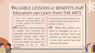 VALUABLE LESSONS or BENEFITS that
Education can Learn from THE ARTS
• Form and content cannot be
separated. How something is said
or done shapes the content of
experience
In education, how something
is taught, how curricula are
organized, and how schools are
designed impact upon what
students will learn. Thus, the
real main effects of practice are
considered to be as “side
effects”.
2. Everything interacts; there is no
content without form and no form
without content.
When the content of a
form is changed, so too, is
the form altered. Form and
content are like two sides of
a coin. One cannot have one
without the other.
 