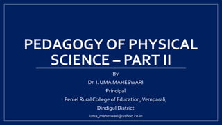 PEDAGOGY OF PHYSICAL
SCIENCE – PART II
By
Dr. I. UMA MAHESWARI
Principal
Peniel Rural College of Education,Vemparali,
Dindigul District
iuma_maheswari@yahoo.co.in
 