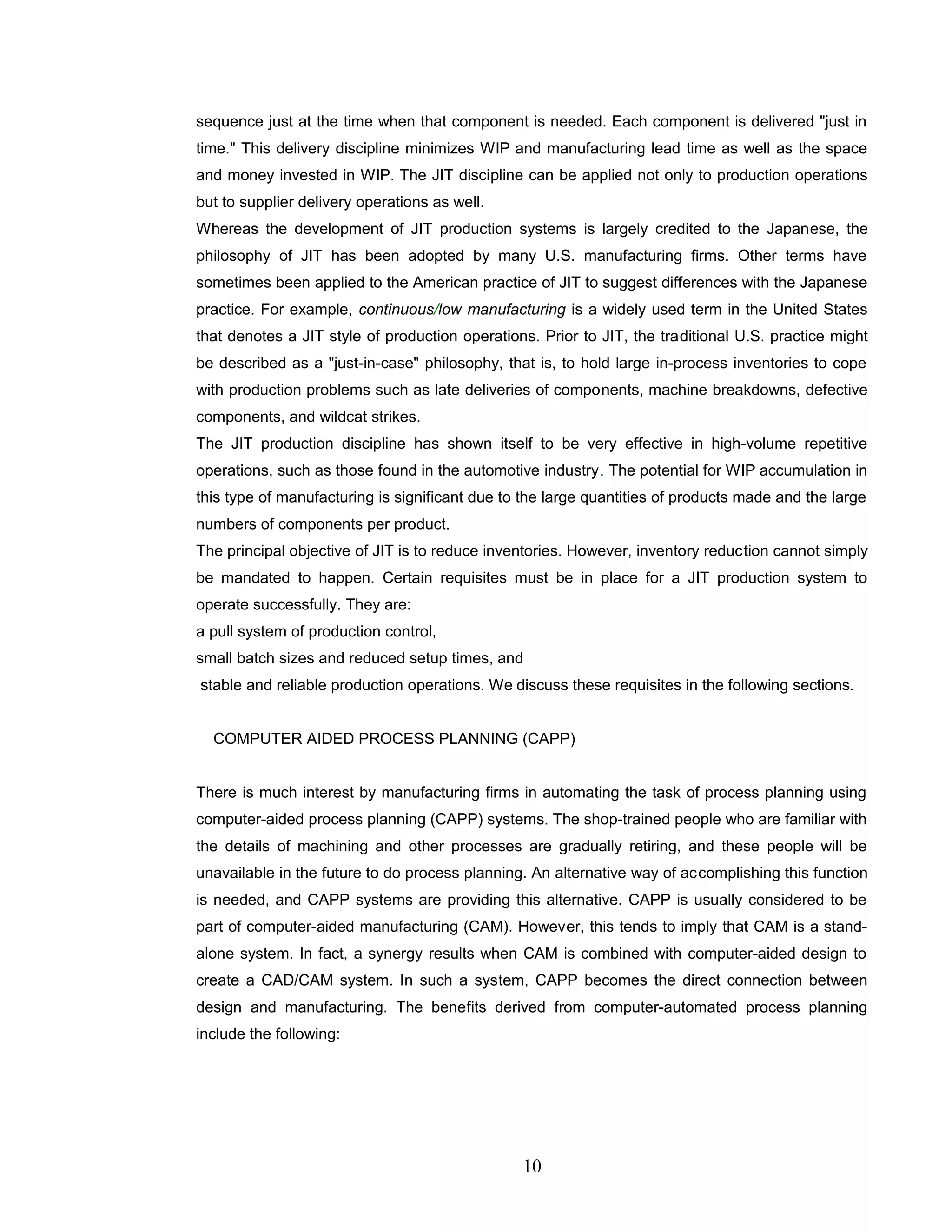 sequence just at the time when that component is needed. Each component is delivered "just in
time." This delivery discipline minimizes WIP and manufacturing lead time as well as the space
and money invested in WIP. The JIT discipline can be applied not only to production operations
but to supplier delivery operations as well.
Whereas the development of JIT production systems is largely credited to the Japanese, the
philosophy of JIT has been adopted by many U.S. manufacturing firms. Other terms have
sometimes been applied to the American practice of JIT to suggest differences with the Japanese
practice. For example, continuous/low manufacturing is a widely used term in the United States
that denotes a JIT style of production operations. Prior to JIT, the traditional U.S. practice might
be described as a "just-in-case" philosophy, that is, to hold large in-process inventories to cope
with production problems such as late deliveries of components, machine breakdowns, defective
components, and wildcat strikes.
The JIT production discipline has shown itself to be very effective in high-volume repetitive
operations, such as those found in the automotive industry. The potential for WIP accumulation in
this type of manufacturing is significant due to the large quantities of products made and the large
numbers of components per product.
The principal objective of JIT is to reduce inventories. However, inventory reduction cannot simply
be mandated to happen. Certain requisites must be in place for a JIT production system to
operate successfully. They are:
a pull system of production control,
small batch sizes and reduced setup times, and
stable and reliable production operations. We discuss these requisites in the following sections.
COMPUTER AIDED PROCESS PLANNING (CAPP)
There is much interest by manufacturing firms in automating the task of process planning using
computer-aided process planning (CAPP) systems. The shop-trained people who are familiar with
the details of machining and other processes are gradually retiring, and these people will be
unavailable in the future to do process planning. An alternative way of accomplishing this function
is needed, and CAPP systems are providing this alternative. CAPP is usually considered to be
part of computer-aided manufacturing (CAM). However, this tends to imply that CAM is a stand-
alone system. In fact, a synergy results when CAM is combined with computer-aided design to
create a CAD/CAM system. In such a system, CAPP becomes the direct connection between
design and manufacturing. The benefits derived from computer-automated process planning
include the following:
10
 
