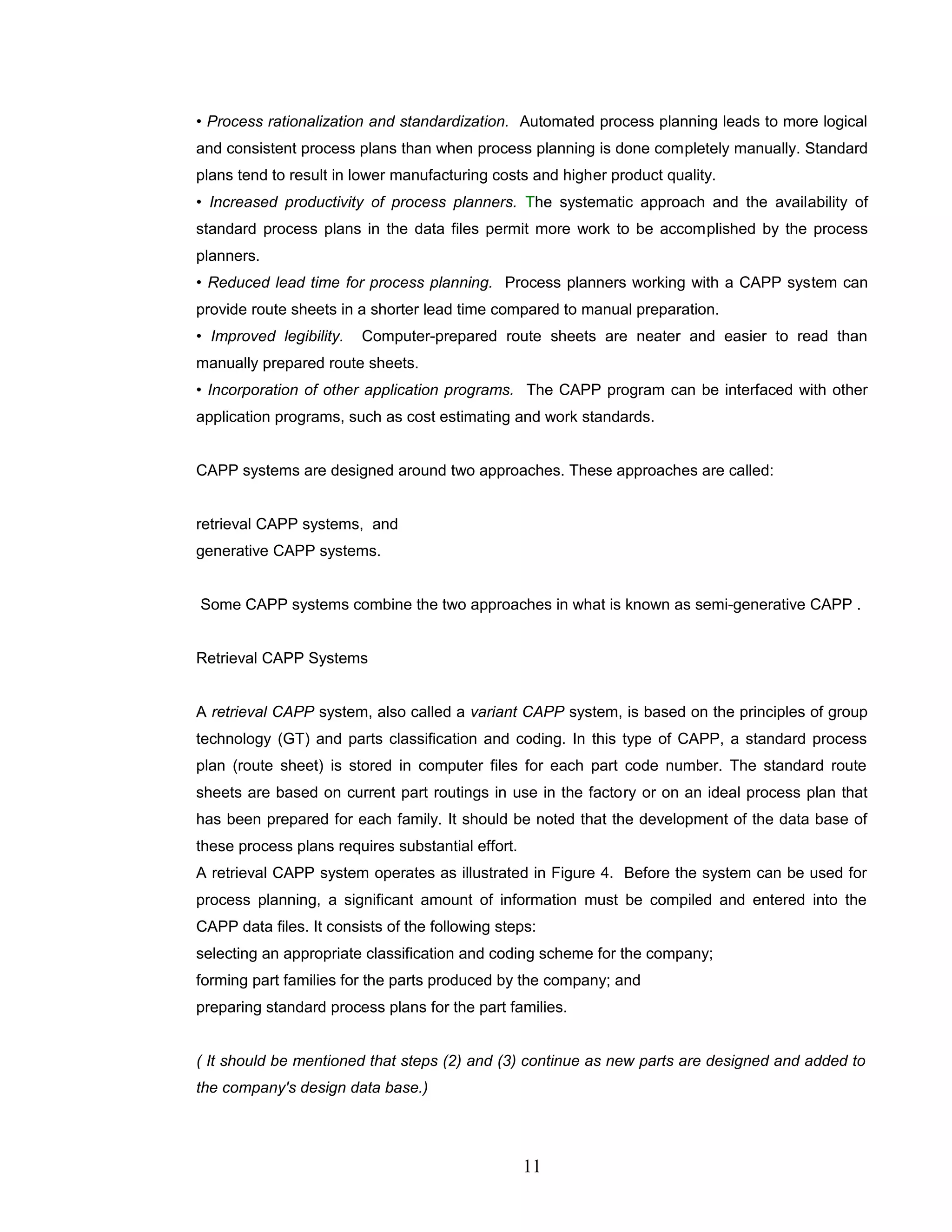 • Process rationalization and standardization. Automated process planning leads to more logical
and consistent process plans than when process planning is done completely manually. Standard
plans tend to result in lower manufacturing costs and higher product quality.
• Increased productivity of process planners. The systematic approach and the availability of
standard process plans in the data files permit more work to be accomplished by the process
planners.
• Reduced lead time for process planning. Process planners working with a CAPP system can
provide route sheets in a shorter lead time compared to manual preparation.
• Improved legibility. Computer-prepared route sheets are neater and easier to read than
manually prepared route sheets.
• Incorporation of other application programs. The CAPP program can be interfaced with other
application programs, such as cost estimating and work standards.
CAPP systems are designed around two approaches. These approaches are called:
retrieval CAPP systems, and
generative CAPP systems.
Some CAPP systems combine the two approaches in what is known as semi-generative CAPP .
Retrieval CAPP Systems
A retrieval CAPP system, also called a variant CAPP system, is based on the principles of group
technology (GT) and parts classification and coding. In this type of CAPP, a standard process
plan (route sheet) is stored in computer files for each part code number. The standard route
sheets are based on current part routings in use in the factory or on an ideal process plan that
has been prepared for each family. It should be noted that the development of the data base of
these process plans requires substantial effort.
A retrieval CAPP system operates as illustrated in Figure 4. Before the system can be used for
process planning, a significant amount of information must be compiled and entered into the
CAPP data files. It consists of the following steps:
selecting an appropriate classification and coding scheme for the company;
forming part families for the parts produced by the company; and
preparing standard process plans for the part families.
( It should be mentioned that steps (2) and (3) continue as new parts are designed and added to
the company's design data base.)
11
 