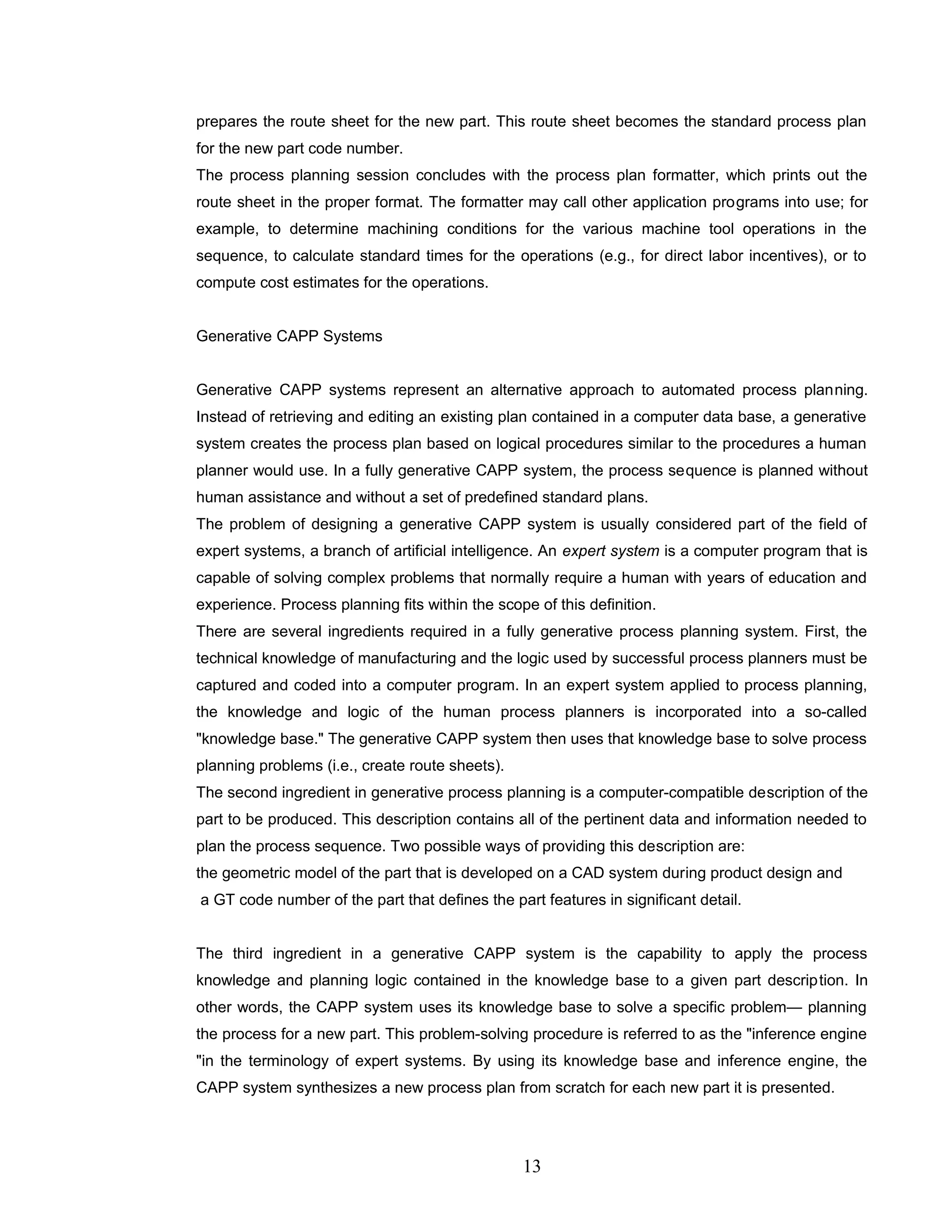 prepares the route sheet for the new part. This route sheet becomes the standard process plan
for the new part code number.
The process planning session concludes with the process plan formatter, which prints out the
route sheet in the proper format. The formatter may call other application programs into use; for
example, to determine machining conditions for the various machine tool operations in the
sequence, to calculate standard times for the operations (e.g., for direct labor incentives), or to
compute cost estimates for the operations.
Generative CAPP Systems
Generative CAPP systems represent an alternative approach to automated process planning.
Instead of retrieving and editing an existing plan contained in a computer data base, a generative
system creates the process plan based on logical procedures similar to the procedures a human
planner would use. In a fully generative CAPP system, the process sequence is planned without
human assistance and without a set of predefined standard plans.
The problem of designing a generative CAPP system is usually considered part of the field of
expert systems, a branch of artificial intelligence. An expert system is a computer program that is
capable of solving complex problems that normally require a human with years of education and
experience. Process planning fits within the scope of this definition.
There are several ingredients required in a fully generative process planning system. First, the
technical knowledge of manufacturing and the logic used by successful process planners must be
captured and coded into a computer program. In an expert system applied to process planning,
the knowledge and logic of the human process planners is incorporated into a so-called
"knowledge base." The generative CAPP system then uses that knowledge base to solve process
planning problems (i.e., create route sheets).
The second ingredient in generative process planning is a computer-compatible description of the
part to be produced. This description contains all of the pertinent data and information needed to
plan the process sequence. Two possible ways of providing this description are:
the geometric model of the part that is developed on a CAD system during product design and
a GT code number of the part that defines the part features in significant detail.
The third ingredient in a generative CAPP system is the capability to apply the process
knowledge and planning logic contained in the knowledge base to a given part description. In
other words, the CAPP system uses its knowledge base to solve a specific problem— planning
the process for a new part. This problem-solving procedure is referred to as the "inference engine
"in the terminology of expert systems. By using its knowledge base and inference engine, the
CAPP system synthesizes a new process plan from scratch for each new part it is presented.
13
 
