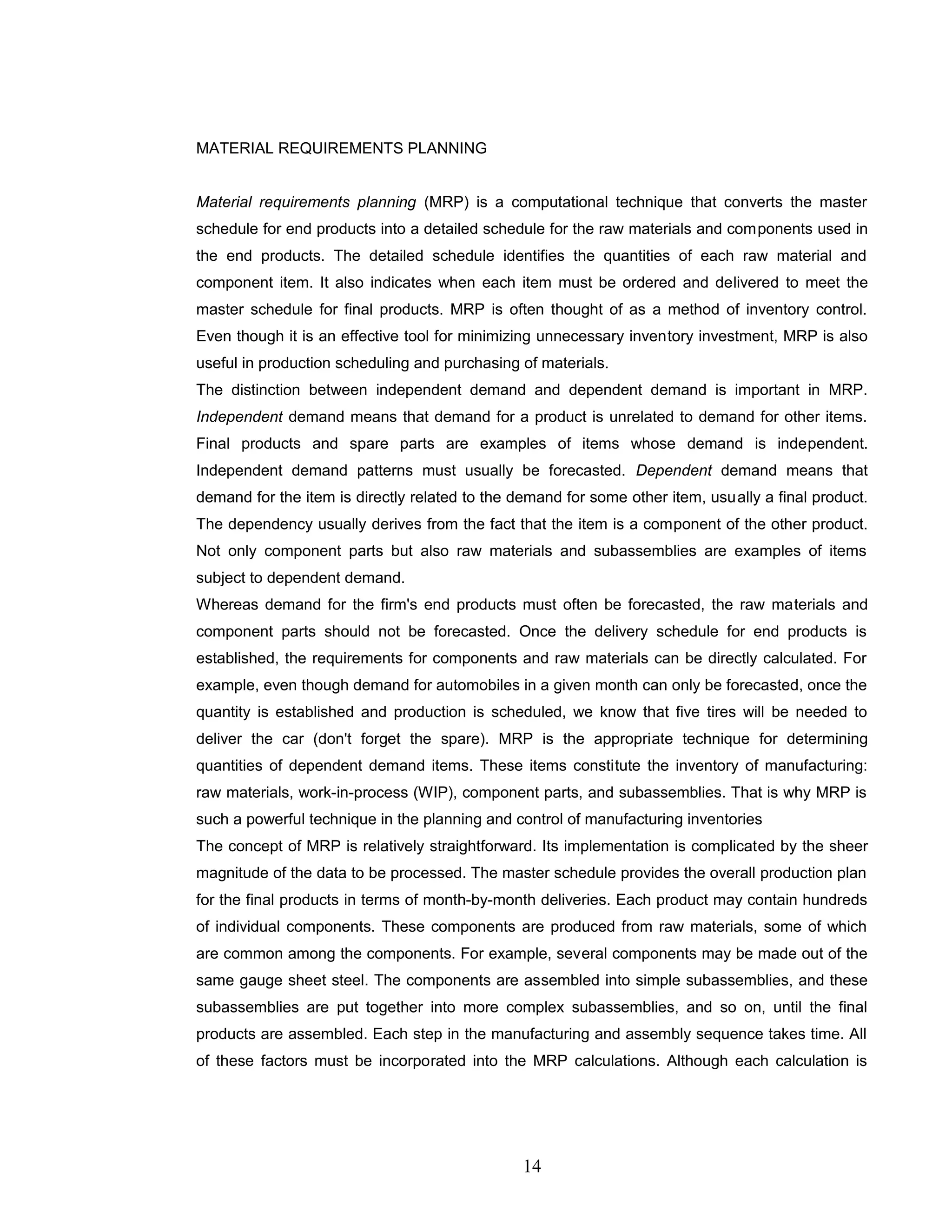 MATERIAL REQUIREMENTS PLANNING
Material requirements planning (MRP) is a computational technique that converts the master
schedule for end products into a detailed schedule for the raw materials and components used in
the end products. The detailed schedule identifies the quantities of each raw material and
component item. It also indicates when each item must be ordered and delivered to meet the
master schedule for final products. MRP is often thought of as a method of inventory control.
Even though it is an effective tool for minimizing unnecessary inventory investment, MRP is also
useful in production scheduling and purchasing of materials.
The distinction between independent demand and dependent demand is important in MRP.
Independent demand means that demand for a product is unrelated to demand for other items.
Final products and spare parts are examples of items whose demand is independent.
Independent demand patterns must usually be forecasted. Dependent demand means that
demand for the item is directly related to the demand for some other item, usually a final product.
The dependency usually derives from the fact that the item is a component of the other product.
Not only component parts but also raw materials and subassemblies are examples of items
subject to dependent demand.
Whereas demand for the firm's end products must often be forecasted, the raw materials and
component parts should not be forecasted. Once the delivery schedule for end products is
established, the requirements for components and raw materials can be directly calculated. For
example, even though demand for automobiles in a given month can only be forecasted, once the
quantity is established and production is scheduled, we know that five tires will be needed to
deliver the car (don't forget the spare). MRP is the appropriate technique for determining
quantities of dependent demand items. These items constitute the inventory of manufacturing:
raw materials, work-in-process (WIP), component parts, and subassemblies. That is why MRP is
such a powerful technique in the planning and control of manufacturing inventories
The concept of MRP is relatively straightforward. Its implementation is complicated by the sheer
magnitude of the data to be processed. The master schedule provides the overall production plan
for the final products in terms of month-by-month deliveries. Each product may contain hundreds
of individual components. These components are produced from raw materials, some of which
are common among the components. For example, several components may be made out of the
same gauge sheet steel. The components are assembled into simple subassemblies, and these
subassemblies are put together into more complex subassemblies, and so on, until the final
products are assembled. Each step in the manufacturing and assembly sequence takes time. All
of these factors must be incorporated into the MRP calculations. Although each calculation is
14
 