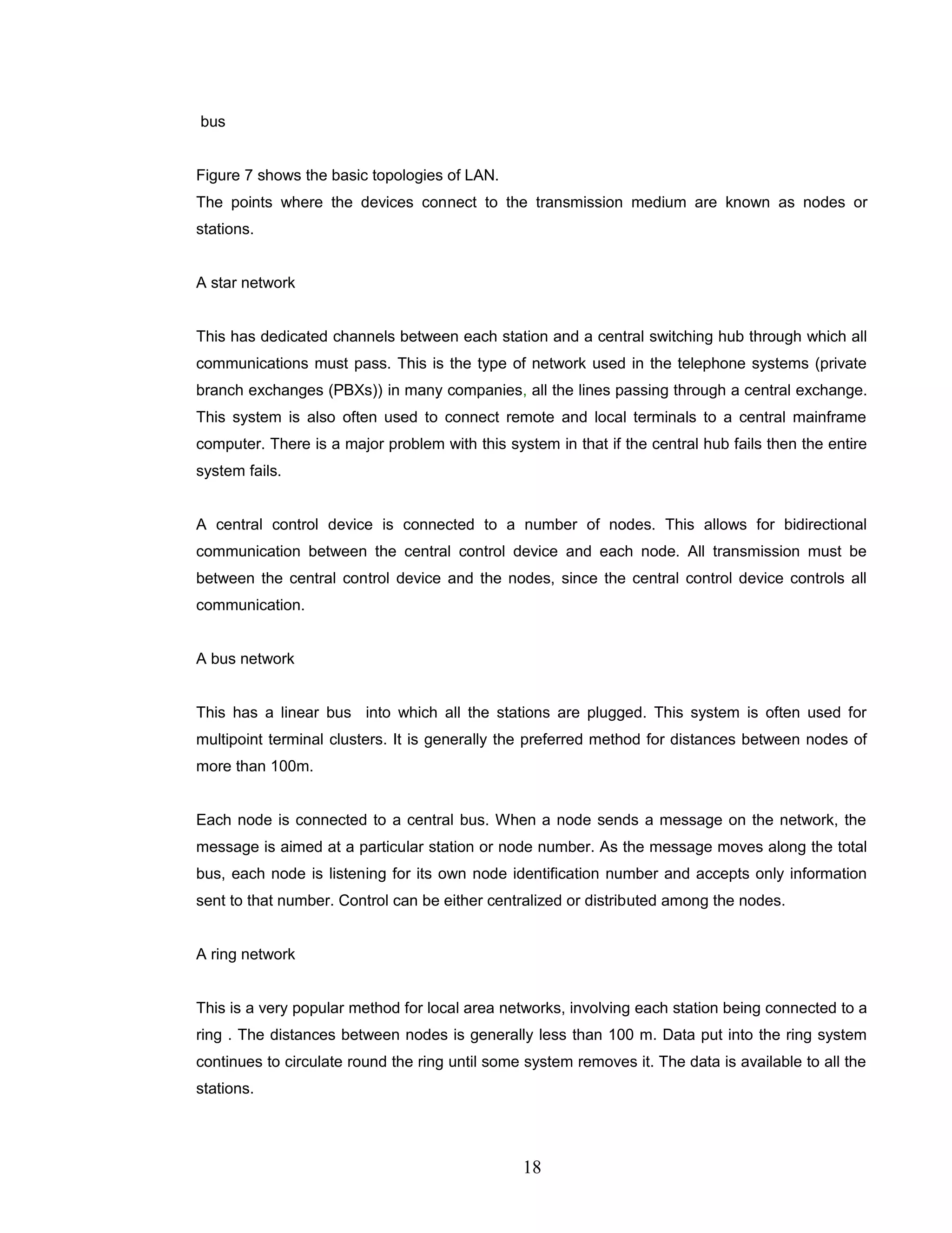 bus
Figure 7 shows the basic topologies of LAN.
The points where the devices connect to the transmission medium are known as nodes or
stations.
A star network
This has dedicated channels between each station and a central switching hub through which all
communications must pass. This is the type of network used in the telephone systems (private
branch exchanges (PBXs)) in many companies, all the lines passing through a central exchange.
This system is also often used to connect remote and local terminals to a central mainframe
computer. There is a major problem with this system in that if the central hub fails then the entire
system fails.
A central control device is connected to a number of nodes. This allows for bidirectional
communication between the central control device and each node. All transmission must be
between the central control device and the nodes, since the central control device controls all
communication.
A bus network
This has a linear bus into which all the stations are plugged. This system is often used for
multipoint terminal clusters. It is generally the preferred method for distances between nodes of
more than 100m.
Each node is connected to a central bus. When a node sends a message on the network, the
message is aimed at a particular station or node number. As the message moves along the total
bus, each node is listening for its own node identification number and accepts only information
sent to that number. Control can be either centralized or distributed among the nodes.
A ring network
This is a very popular method for local area networks, involving each station being connected to a
ring . The distances between nodes is generally less than 100 m. Data put into the ring system
continues to circulate round the ring until some system removes it. The data is available to all the
stations.
18
 