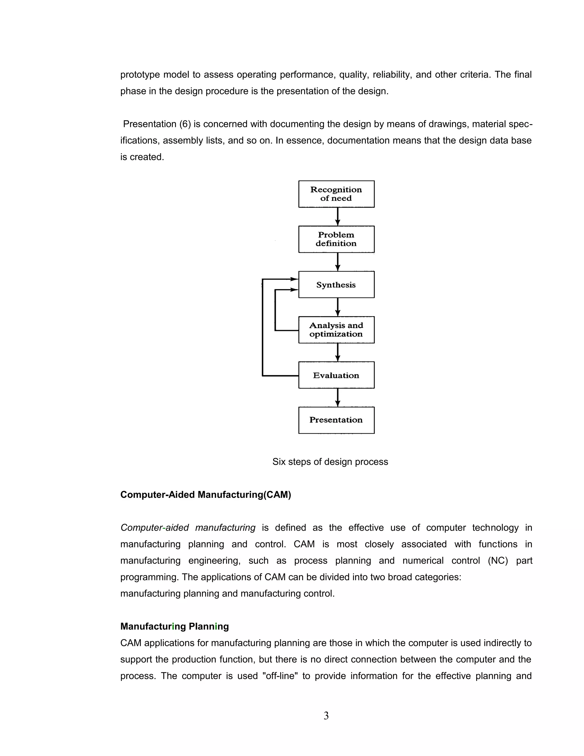 prototype model to assess operating performance, quality, reliability, and other criteria. The final
phase in the design procedure is the presentation of the design.
Presentation (6) is concerned with documenting the design by means of drawings, material spec-
ifications, assembly lists, and so on. In essence, documentation means that the design data base
is created.
Six steps of design process
Computer-Aided Manufacturing(CAM)
Computer-aided manufacturing is defined as the effective use of computer technology in
manufacturing planning and control. CAM is most closely associated with functions in
manufacturing engineering, such as process planning and numerical control (NC) part
programming. The applications of CAM can be divided into two broad categories:
manufacturing planning and manufacturing control.
Manufacturing Planning
CAM applications for manufacturing planning are those in which the computer is used indirectly to
support the production function, but there is no direct connection between the computer and the
process. The computer is used "off-line" to provide information for the effective planning and
3
 